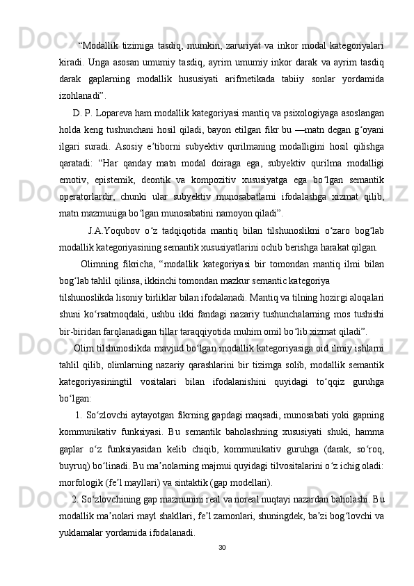           “Modallik   tizimiga   tasdiq,   mumkin,   zaruriyat   va   inkor   modal   kategoriyalari
kiradi.   Unga   asosan   umumiy   tasdiq,   ayrim   umumiy   inkor   darak   va   ayrim   tasdiq
darak   gaplarning   modallik   hususiyati   arifmetikada   tabiiy   sonlar   yordamida
izohlanadi”. 
     D. P. Lopareva ham modallik kategoriyasi mantiq va psixologiyaga asoslangan
holda keng tushunchani  hosil  qiladi, bayon etilgan fikr  bu —matn degan  g oyaniʻ
ilgari   suradi.   Asosiy   e tiborni   subyektiv   qurilmaning   modalligini   hosil   qilishga	
ʼ
qaratadi:   “Har   qanday   matn   modal   doiraga   ega,   subyektiv   qurilma   modalligi
emotiv,   epistemik,   deontik   va   kompozitiv   xususiyatga   ega   bo lgan   semantik	
ʻ
operatorlardir,   chunki   ular   subyektiv   munosabatlarni   ifodalashga   xizmat   qilib,
matn mazmuniga bo lgan munosabatini namoyon qiladi”. 	
ʻ
            J.A.Yoqubov   o z   tadqiqotida   mantiq   bilan   tilshunoslikni   o zaro   bog lab	
ʻ ʻ ʻ
modallik kategoriyasining semantik xususiyatlarini ochib berishga harakat qilgan.
          Olimning   fikricha,   “modallik   kategoriyasi   bir   tomondan   mantiq   ilmi   bilan
bog lab tahlil qilinsa, ikkinchi tomondan mazkur semantic kategoriya	
ʻ
tilshunoslikda lisoniy birliklar bilan ifodalanadi. Mantiq va tilning hozirgi aloqalari
shuni   ko rsatmoqdaki,   ushbu   ikki   fandagi   nazariy   tushunchalarning   mos   tushishi	
ʻ
bir-biridan farqlanadigan tillar taraqqiyotida muhim omil bo lib xizmat qiladi”.	
ʻ
      Olim tilshunoslikda mavjud bo lgan modallik kategoriyasiga oid ilmiy ishlarni	
ʻ
tahlil   qilib,   olimlarning   nazariy   qarashlarini   bir   tizimga   solib,   modallik   semantik
kategoriyasiningtil   vositalari   bilan   ifodalanishini   quyidagi   to qqiz   guruhga	
ʻ
bo lgan: 	
ʻ
         1. So zlovchi aytayotgan fikrning gapdagi maqsadi, munosabati yoki gapning	
ʻ
kommunikativ   funksiyasi.   Bu   semantik   baholashning   xususiyati   shuki,   hamma
gaplar   o z   funksiyasidan   kelib   chiqib,   kommunikativ   guruhga   (darak,   so roq,
ʻ ʻ
buyruq) bo linadi. Bu ma nolarning majmui quyidagi tilvositalarini o z ichig oladi:	
ʻ ʼ ʻ
morfologik (fe l mayllari) va sintaktik (gap modellari). 	
ʼ
     2. So zlovchining gap mazmunini real va noreal nuqtayi nazardan baholashi. Bu	
ʻ
modallik ma nolari mayl shakllari, fe l zamonlari, shuningdek, ba zi bog lovchi va	
ʼ ʼ ʼ ʻ
yuklamalar yordamida ifodalanadi. 
30 