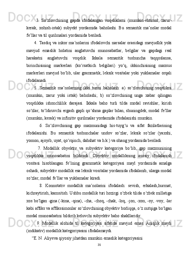           3.   So zlovchining   gapda   ifodalangan   voqeliklarni   (mumkin-ehtimol,   zarur-ʻ
kerak,   xohish-istak)   subyekt   yordamida   baholashi.   Bu   semantik   ma nolar   modal	
ʼ
fe llar va til qurilmalari yordamida beriladi. 	
ʼ
          4.  Tasdiq   va  inkor   ma nolarini   ifodalovchi  narsalar  orasidagi   mavjudlik  yoki	
ʼ
mavjud   emaslik   holatini   anglatuvchi   munosabatlar,   belgilar   va   gapdagi   real
harakatni   anglatuvchi   voqelik.   Ikkala   semantik   tushuncha   taqqoslansa,
birinchisining   markerlari   (ko rsatkich   belgilari)   yo q,   ikkinchisining   maxsus	
ʻ ʻ
markerlari mavjud bo lib, ular grammatik, leksik vositalar yoki yuklamalar orqali	
ʻ
ifodalanadi. 
        5.   Semantik   ma nolarning   ikki   turini   baholash:   a)   so zlovchining   voqelikni
ʼ ʻ
(mumkin,   zarur   yoki   istak)   baholashi;   b)   so zlovchining   unga   xabar   qilingan	
ʻ
voqelikka   ishonchlilik   darajasi.   Ikkala   baho   turli   tilda   modal   ravishlar,   kirish
so zlar, to ldiruvchi ergash  gapli  qo shma gaplar  bilan, shuningdek, modal fe llar	
ʻ ʻ ʻ ʼ
(mumkin, kerak) va infinitiv qurilmalar yordamida ifodalanishi mumkin. 
          6.   So zlovchining   gap   mazmunidagi   his-tuyg u   va   sifat   fazilatlarining	
ʻ ʻ
ifodalanishi.   Bu   semantik   tushunchalar   undov   so zlar,   leksik   so zlar   (yaxshi,	
ʻ ʻ
yomon, ajoyib, uyat, qo rqinch, dahshat va h.k.) va ohang yordamida beriladi. 	
ʻ
          7.   Modallik   obyektiv   va   subyektiv   kategoriya   bo lib,   gap   mazmunining	
ʻ
voqelikka   munosabatini   bildiradi.   Obyektiv   modallikning   asosiy   ifodalanish
vositasi   hisoblangan   fe’lning   grammatik   kategoriyasi   mayl   yordamida   amalga
oshadi, subyektiv modallik esa leksik vositalar yordamida ifodalanib, ularga modal
so zlar, modal fe llar va yuklamalar kiradi. 	
ʻ ʼ
          8.   Konnotativ   modallik   ma nolarini   ifodalash:   sevish,   erkalash,hurmat,	
ʼ
kichraytirish, kamsitish. Ushbu modallik turi hozirgi o zbek tilida o zbek millatiga	
ʻ ʻ
xos bo lgan -gina (-kina, -qina), -cha, -choq, -chak, -loq, -jon, -xon, -oy, -voy, -lar	
ʻ
kabi affiks va affikssimonlar so zlovchining obyektiv borliqqa, o z nutqiga bo lgan	
ʻ ʻ ʻ
modal munosabatini bildirib keluvchi subyektiv baho shakllaridir. 
          9.   Modallik   alohida   til   kategoriyasi   sifatida   mavjud   emas.   Aniqlik   mayli
(indikativ) modallik kategoriyasini ifodalamaydi. 
     “E. N. Aliyeva qiyosiy jihatdan mumkin emaslik kategoriyasini  
31 