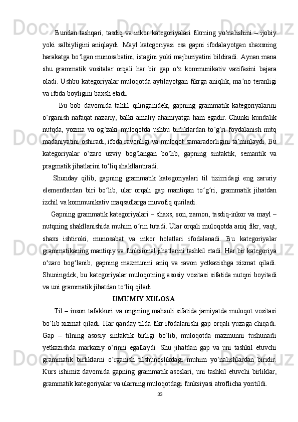           Bundan   tashqari,   tasdiq   va   inkor   kategoriyalari   fikrning  yo nalishini   –  ijobiyʻ
yoki   salbiyligini   aniqlaydi.   Mayl   kategoriyasi   esa   gapni   ifodalayotgan   shaxsning
harakatga bo lgan munosabatini, istagini yoki majburiyatini bildiradi. Aynan mana	
ʻ
shu   grammatik   vositalar   orqali   har   bir   gap   o z   kommunikativ   vazifasini   bajara	
ʻ
oladi. Ushbu kategoriyalar muloqotda aytilayotgan fikrga aniqlik, ma no teranligi	
ʼ
va ifoda boyligini baxsh etadi.
          Bu   bob   davomida   tahlil   qilinganidek,   gapning   grammatik   kategoriyalarini
o rganish   nafaqat   nazariy,  balki   amaliy  ahamiyatga   ham   egadir.   Chunki   kundalik	
ʻ
nutqda,   yozma   va   og zaki   muloqotda   ushbu   birliklardan   to g ri   foydalanish   nutq	
ʻ ʻ ʻ
madaniyatini oshiradi, ifoda ravonligi va muloqot samaradorligini ta minlaydi. Bu	
ʼ
kategoriyalar   o zaro   uzviy   bog langan   bo lib,   gapning   sintaktik,   semantik   va	
ʻ ʻ ʻ
pragmatik jihatlarini to liq shakllantiradi.	
ʻ
      Shunday   qilib,   gapning   grammatik   kategoriyalari   til   tizimidagi   eng   zaruriy
elementlardan   biri   bo lib,   ular   orqali   gap   mantiqan   to g ri,   grammatik   jihatdan
ʻ ʻ ʻ
izchil va kommunikativ maqsadlarga muvofiq quriladi.  
          Gapning grammatik kategoriyalari – shaxs, son, zamon, tasdiq-inkor va mayl –
nutqning shakllanishida muhim o rin tutadi. Ular orqali muloqotda aniq fikr, vaqt,	
ʻ
shaxs   ishtiroki,   munosabat   va   inkor   holatlari   ifodalanadi.   Bu   kategoriyalar
grammatikaning mantiqiy va funksional jihatlarini tashkil etadi. Har bir kategoriya
o zaro   bog lanib,   gapning   mazmunini   aniq   va   ravon   yetkazishga   xizmat   qiladi.	
ʻ ʻ
Shuningdek, bu kategoriyalar muloqotning asosiy vositasi sifatida nutqni boyitadi
va uni grammatik jihatdan to liq qiladi.	
ʻ
                                        UMUMIY XULOSA
         Til – inson tafakkuri va ongining mahsuli sifatida jamiyatda muloqot vositasi
bo lib xizmat qiladi. Har qanday tilda fikr ifodalanishi gap orqali yuzaga chiqadi.	
ʻ
Gap   –   tilning   asosiy   sintaktik   birligi   bo lib,   muloqotda   mazmunni   tushunarli	
ʻ
yetkazishda   markaziy   o rinni   egallaydi.   Shu   jihatdan   gap   va   uni   tashkil   etuvchi	
ʻ
grammatik   birliklarni   o rganish   tilshunoslikdagi   muhim   yo nalishlardan   biridir.
ʻ ʻ
Kurs   ishimiz   davomida   gapning   grammatik   asoslari,   uni   tashkil   etuvchi   birliklar,
grammatik kategoriyalar va ularning muloqotdagi funksiyasi atroflicha yoritildi.
33 