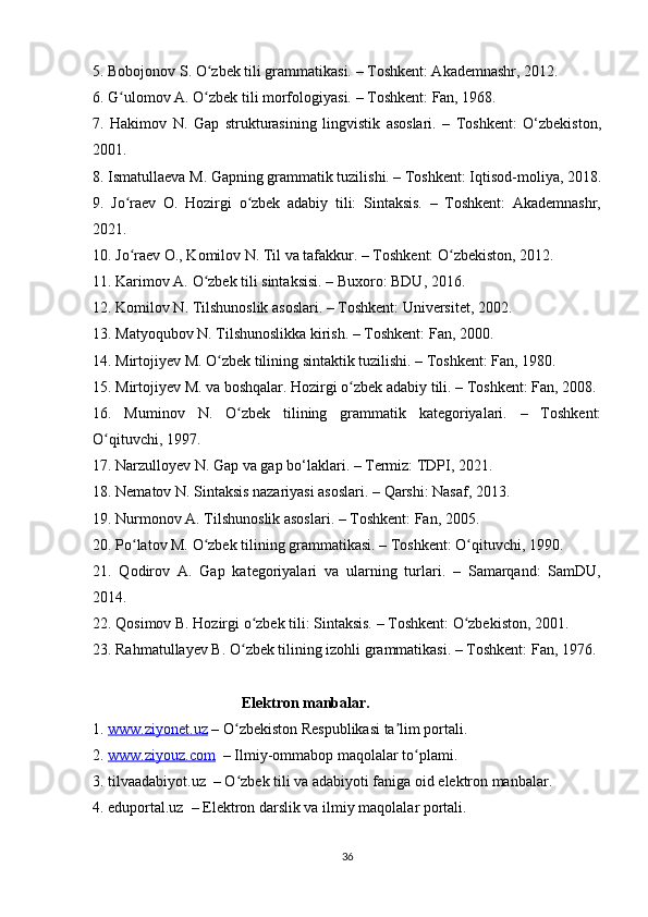 5. Bobojonov S. O zbek tili grammatikasi. – Toshkent: Akademnashr, 2012.ʻ
6. G ulomov A. O zbek tili morfologiyasi. – Toshkent: Fan, 1968.	
ʻ ʻ
7.   Hakimov   N.   Gap   strukturasining   lingvistik   asoslari.   –   Toshkent:   O‘zbekiston,
2001.
8. Ismatullaeva M. Gapning grammatik tuzilishi. – Toshkent: Iqtisod-moliya, 2018.
9.   Jo raev   O.   Hozirgi   o zbek   adabiy   tili:   Sintaksis.   –   Toshkent:   Akademnashr,
ʻ ʻ
2021.
10. Jo raev O., Komilov N. Til va tafakkur. – Toshkent: O zbekiston, 2012.
ʻ ʻ
11. Karimov A. O zbek tili sintaksisi. – Buxoro: BDU, 2016.	
ʻ
12. Komilov N. Tilshunoslik asoslari. – Toshkent: Universitet, 2002.
13. Matyoqubov N. Tilshunoslikka kirish. – Toshkent: Fan, 2000.
14. Mirtojiyev M. O zbek tilining sintaktik tuzilishi. – Toshkent: Fan, 1980.	
ʻ
15. Mirtojiyev M. va boshqalar. Hozirgi o zbek adabiy tili. – Toshkent: Fan, 2008.	
ʻ
16.   Muminov   N.   O zbek   tilining   grammatik   kategoriyalari.   –   Toshkent:	
ʻ
O qituvchi, 1997.	
ʻ
17. Narzulloyev N. Gap va gap bo‘laklari. – Termiz: TDPI, 2021.
18. Nematov N. Sintaksis nazariyasi asoslari. – Qarshi: Nasaf, 2013.
19. Nurmonov A. Tilshunoslik asoslari. – Toshkent: Fan, 2005.
20. Po latov M. O zbek tilining grammatikasi. – Toshkent: O qituvchi, 1990.	
ʻ ʻ ʻ
21.   Qodirov   A.   Gap   kategoriyalari   va   ularning   turlari.   –   Samarqand:   SamDU,
2014.
22. Qosimov B. Hozirgi o zbek tili: Sintaksis. – Toshkent: O zbekiston, 2001.	
ʻ ʻ
23. Rahmatullayev B. O zbek tilining izohli grammatikasi. – Toshkent: Fan, 1976.
ʻ
                                       Elektron manbalar.                     
1.  www.ziyonet.uz  – O zbekiston Respublikasi ta lim portali.
ʻ ʼ
2.  www.ziyouz.com   – Ilmiy-ommabop maqolalar to plami.	
ʻ
3. tilvaadabiyot.uz  – O zbek tili va adabiyoti faniga oid elektron manbalar.	
ʻ
4. eduportal.uz  – Elektron darslik va ilmiy maqolalar portali.
36 