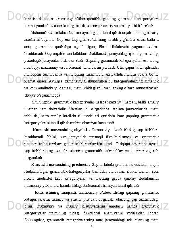 kurs   ishida   ana   shu   masalaga   e tibor   qaratilib,   gapning   grammatik   kategoriyalariʼ
tizimli yondashuv asosida o rganiladi, ularning nazariy va amaliy tahlili beriladi.	
ʻ
     Tilshunoslikda sintaksis bo limi aynan gapni tahlil qilish orqali o zining nazariy	
ʻ ʻ
asoslarini  boyitadi.  Gap   esa  faqatgina  so zlarning  tartibli   yig indisi  emas,  balki  u	
ʻ ʻ
aniq   grammatik   qurilishga   ega   bo lgan,   fikrni   ifodalovchi   yagona   tuzilma	
ʻ
hisoblanadi. Gap orqali inson tafakkuri shakllanadi, jamiyatdagi ijtimoiy, madaniy,
psixologik jarayonlar tilda aks etadi. Gapning grammatik kategoriyalari esa uning
mantiqiy, mazmuniy va funksional tomonlarini yoritadi. Ular gapni tahlil qilishda,
muloqotni   tushunishda   va   nutqning   mazmunini   aniqlashda   muhim   vosita   bo lib	
ʻ
xizmat   qiladi.   Ayniqsa,   zamonaviy   tilshunoslikda   bu   kategoriyalarning   semantik
va kommunikativ yuklamasi, matn ichidagi  roli  va ularning o zaro munosabatlari	
ʻ
chuqur o rganilmoqda.	
ʻ
          Shuningdek,   grammatik   kategoriyalar   nafaqat   nazariy   jihatdan,   balki   amaliy
jihatdan   ham   dolzarbdir.   Masalan,   til   o rgatishda,   tarjima   jarayonlarida,   matn	
ʻ
tahlilida,   hatto   sun iy   intellekt   til   modellari   qurishda   ham   gapning   grammatik	
ʼ
kategoriyalarini tahlil qilish muhim ahamiyat kasb etadi.
          Kurs   ishi   mavzusining   obyekti   .   Zamonaviy   o zbek   tilidagi   gap   birliklari	
ʻ
hisoblanadi.   Ya ni,   nutq   jarayonida   mustaqil   fikr   bildiruvchi   va   grammatik	
ʼ
jihatdan   to liq   tuzilgan   gaplar   tahlil   markazida   turadi.   Tadqiqot   davomida   aynan	
ʻ
gap   birliklarining   tuzilishi,   ularning   grammatik   ko rinishlari   va   til   tizimidagi   roli	
ʻ
o rganiladi.	
ʻ
         Kurs ishi  mavzusining predmeti  .   Gap tarkibida grammatik vositalar  orqali
ifodalanadigan   grammatik   kategoriyalar   tizimidir.   Jumladan,   shaxs,   zamon,   son,
inkor,   modalitet   kabi   kategoriyalar   va   ularning   gapda   qanday   ifodalanishi,
mazmuniy yuklamasi hamda tildagi funksional ahamiyati tahlil qilinadi.
          Kurs   ishining   maqsadi .   Zamonaviy   o zbek   tilidagi   gapning   grammatik	
ʻ
kategoriyalarini   nazariy   va   amaliy   jihatdan   o rganish,   ularning   gap   tuzilishidagi
ʻ
o rni,   mazmuniy   va   shakliy   xususiyatlarini   aniqlash   hamda   grammatik	
ʻ
kategoriyalar   tizimining   tildagi   funksional   ahamiyatini   yoritishdan   iborat.
Shuningdek,   grammatik   kategoriyalarning   nutq   jarayonidagi   roli,   ularning   matn
4 