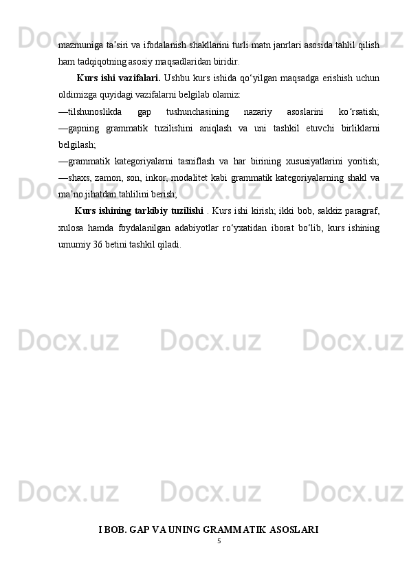 mazmuniga ta siri va ifodalanish shakllarini turli matn janrlari asosida tahlil qilishʼ
ham tadqiqotning asosiy maqsadlaridan biridir.
          Kurs   ishi   vazifalari.   Ushbu   kurs   ishida   qo‘yilgan   maqsadga   erishish   uchun
oldimizga quyidagi vazifalarni belgilab olamiz:
—tilshunoslikda   gap   tushunchasining   nazariy   asoslarini   ko rsatish;	
ʻ
—gapning   grammatik   tuzilishini   aniqlash   va   uni   tashkil   etuvchi   birliklarni
belgilash;
—grammatik   kategoriyalarni   tasniflash   va   har   birining   xususiyatlarini   yoritish;
—shaxs, zamon, son, inkor, modalitet kabi grammatik kategoriyalarning shakl  va
ma no jihatdan tahlilini berish;	
ʼ
          Kurs ishining tarkibiy tuzilishi   . Kurs ishi kirish; ikki bob, sakkiz paragraf,
xulosa   hamda   foydalanilgan   adabiyotlar   ro‘yxatidan   iborat   bo‘lib,   kurs   ishining
umumiy 36 betini tashkil qiladi.
                      I BOB. GAP VA UNING GRAMMATIK ASOSLARI  
5 