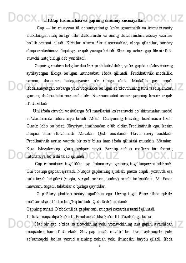                  1.1.Gap tushunchasi va gapning umumiy xususiyatlari
            Gap   —   bu   muayyan   til   qonuniyatlariga   ko ra   grammatik   va   intonatsiyaviyʻ
shakllangan   nutq   birligi,   fikr   shakllanishi   va   uning   ifodalanishini   asosiy   vazifasi
bo lib   xizmat   qiladi.   Kishilar   o zaro   fikr   almashadilar,   aloqa   qiladilar,   bunday	
ʻ ʻ
aloqa amlashinuvi faqat gap orqali yuzaga keladi. Shuning uchun gap fikrni ifoda
etuvchi nutq birligi deb yuritiladi.
            Gapning muhim belgilaridan biri predikativlikdir, ya ni gapda so zlov	
ʼ ʻ chining
aytilayotgan   fikrga   bo lgan   munosabati   ifoda   qilinadi.   Predikativlik   modallik,	
ʻ
zamon,   shaxs-son   kategoriyasini   o z   ichiga   oladi.   Modallik   gap   orqali	
ʻ
ifodalanayotgan xabarga yoki voqelikka bo lgan so zlovchining turli tasdiq, inkor,	
ʻ ʻ
gumon,   shubha   kabi   munosabatidir.   Bu   munosabat   asosan   gapning   kesimi   orqali
ifoda etiladi.
      Uni ifoda etuvchi vositalarga fe l mayllarini ko rsatuvchi qo shimchalar, modal	
ʼ ʻ ʻ
so zlar   hamda   intonatsiya   kiradi.   Misol:   Dunyoning   tinchligi   buzilmasin   hech.	
ʻ
Olasiz   (olib   bo psiz).   Xayriyat,   imtihondan   o tib   oldim.Predikativlik   ega,   kesim	
ʻ ʻ
aloqasi   bilan   ifodalanadi.   Masalan:   Qish   boshlandi.   Havo   soviy   boshladi.
Predikativlik   ayrim   vaqtda   bir   so z   bilan   ham   ifoda   qilinishi   mumkin.   Masalan:	
ʻ
Kuz.   Mevalarning   g arq   pishgan   payti.   Buning   uchun   ma lum   bir   sharoit,	
ʻ ʼ
intonatsiya bo lishi talab qilinadi.	
ʻ
          Gap   intonatsion   tugallikka   ega.   Intonatsiya   gapning   tugallanganini   bildiradi.
Uni boshqa gapdan ajratadi. Nutqda gaplarning ajralishi pauza orqali, yozuvda esa
turli   tinish   belgilari   (nuqta,   vergul,   so roq,   undov)   orqali   ko rsatiladi.   M:   Paxta	
ʻ ʻ
mavsumi tugadi, talabalar o qishga qaytdilar.	
ʻ
          Gap   fikriy   jihatdan   nisbiy   tugallikka   ega.   Uning   tugal   fikrni   ifoda   qilishi
ma lum sharoit bilan bog liq bo ladi. Qish fasli boshlandi.	
ʼ ʻ ʻ
Gapning turlari.O zbek tilida gaplar turli nuqtayi nazardan tasnif qilinadi.	
ʻ
I. Ifoda maqsadiga ko ra.II. Emotsionalikka ko ra.III. Tuzilishiga ko ra.	
ʻ ʻ ʻ
          Har   bir   gap   o zida   so zlovchining   yoki   yozuvchining   shu   gapini   aytishidan	
ʻ ʻ
maqsadini   ham   ifoda   etadi.   Shu   gap   orqali   muallif   bir   fikrni   aytmoqchi   yoki
so ramoqchi   bo lsa   yoxud   o zining   xohish   yoki   iltimosini   bayon   qiladi.   Ifoda	
ʻ ʻ ʻ
6 