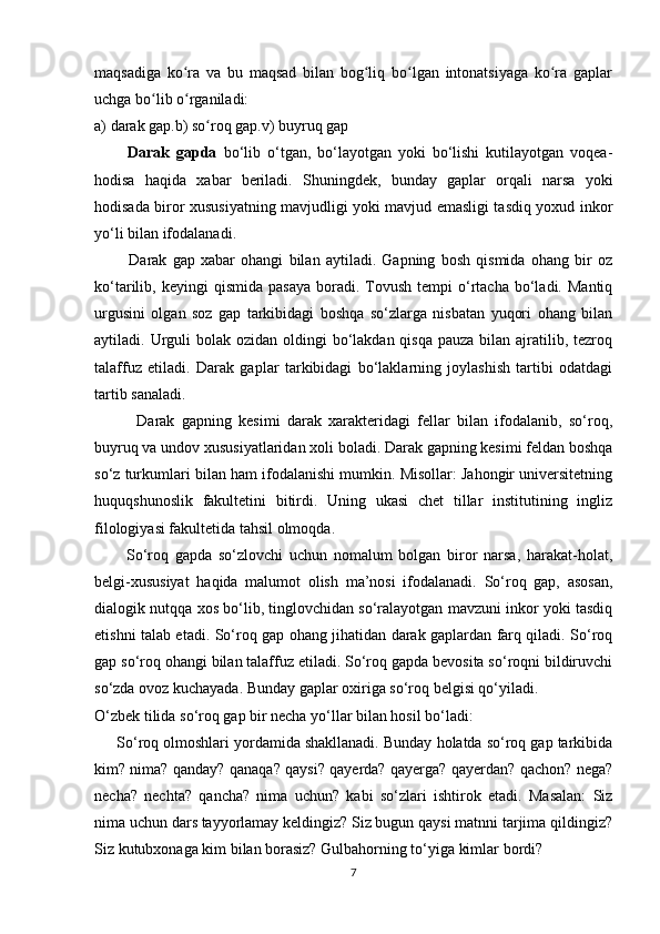 maqsadiga   ko ra   va   bu   maqsad   bilan   bog liq   bo lgan   intonatsiyaga   ko ra   gaplarʻ ʻ ʻ ʻ
uchga bo lib o rganiladi:	
ʻ ʻ
a) darak gap.b) so roq gap.v) buyruq gap	
ʻ
          Darak   gapda   bo‘lib   o‘tgan,   bo‘layotgan   yoki   bo‘lishi   kutilayotgan   voqea-
hodisa   haqida   xabar   beriladi.   Shuningdek,   bunday   gaplar   orqali   narsa   yoki
hodisada biror xususiyatning mavjudligi yoki mavjud emasligi tasdiq yoxud inkor
yo‘li bilan ifodalanadi. 
            Darak   gap   xabar   ohangi   bilan   aytiladi.   Gapning   bosh   qismida   ohang   bir   oz
ko‘tarilib,  keyingi   qismida  pasaya  boradi.  Tovush   tempi   o‘rtacha  bo‘ladi.  Mantiq
urgusini   olgan   soz   gap   tarkibidagi   boshqa   so‘zlarga   nisbatan   yuqori   ohang   bilan
aytiladi. Urguli  bolak ozidan  oldingi  bo‘lakdan qisqa  pauza bilan ajratilib, tezroq
talaffuz   etiladi.   Darak   gaplar   tarkibidagi   bo‘laklarning   joylashish   tartibi   odatdagi
tartib sanaladi.
            Darak   gapning   kesimi   darak   xarakteridagi   fellar   bilan   ifodalanib,   so‘roq,
buyruq va undov xususiyatlaridan xoli boladi. Darak gapning kesimi feldan boshqa
so‘z turkumlari bilan ham ifodalanishi mumkin. Misollar: Jahongir universitetning
huquqshunoslik   fakultetini   bitirdi.   Uning   ukasi   chet   tillar   institutining   ingliz
filologiyasi fakultetida tahsil olmoqda. 
          So‘roq   gapda   so‘zlovchi   uchun   nomalum   bolgan   biror   narsa,   harakat-holat,
belgi-xususiyat   haqida   malumot   olish   ma’nosi   ifodalanadi.   So‘roq   gap,   asosan,
dialogik nutqqa xos bo‘lib, tinglovchidan so‘ralayotgan mavzuni inkor yoki tasdiq
etishni talab etadi. So‘roq gap ohang jihatidan darak gaplardan farq qiladi. So‘roq
gap so‘roq ohangi bilan talaffuz etiladi. So‘roq gapda bevosita so‘roqni bildiruvchi
so‘zda ovoz kuchayada. Bunday gaplar oxiriga so‘roq belgisi qo‘yiladi. 
O‘zbek tilida so‘roq gap bir necha yo‘llar bilan hosil bo‘ladi:
     So‘roq olmoshlari yordamida shakllanadi. Bunday holatda so‘roq gap tarkibida
kim? nima? qanday? qanaqa? qaysi? qayerda? qayerga? qayerdan? qachon? nega?
necha?   nechta?   qancha?   nima   uchun?   kabi   so‘zlari   ishtirok   etadi.   Masalan:   Siz
nima uchun dars tayyorlamay keldingiz? Siz bugun qaysi matnni tarjima qildingiz?
Siz kutubxonaga kim bilan borasiz? Gulbahorning to‘yiga kimlar bordi? 
7 