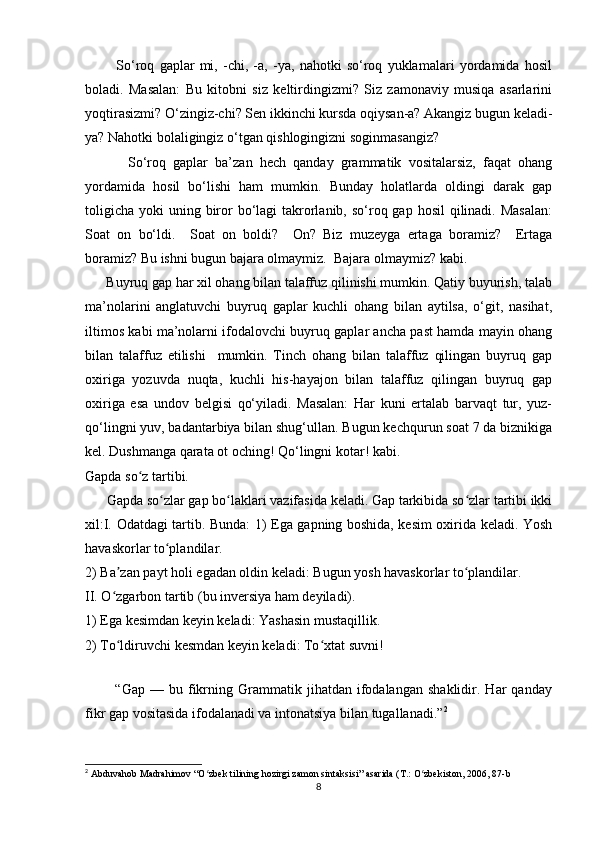             So‘roq   gaplar   mi,   -chi,   -a,   -ya,   nahotki   so‘roq   yuklamalari   yordamida   hosil
boladi.   Masalan:   Bu   kitobni   siz   keltirdingizmi?   Siz   zamonaviy   musiqa   asarlarini
yoqtirasizmi? O‘zingiz-chi? Sen ikkinchi kursda oqiysan-a? Akangiz bugun keladi-
ya? Nahotki bolaligingiz o‘tgan qishlogingizni soginmasangiz? 
            So‘roq   gaplar   ba’zan   hech   qanday   grammatik   vositalarsiz,   faqat   ohang
yordamida   hosil   bo‘lishi   ham   mumkin.   Bunday   holatlarda   oldingi   darak   gap
toligicha  yoki  uning biror  bo‘lagi  takrorlanib,  so‘roq gap hosil  qilinadi.  Masalan:
Soat   on   bo‘ldi.     Soat   on   boldi?     On?   Biz   muzeyga   ertaga   boramiz?     Ertaga
boramiz? Bu ishni bugun bajara olmaymiz.  Bajara olmaymiz? kabi. 
      Buyruq gap har xil ohang bilan talaffuz qilinishi mumkin. Qatiy buyurish, talab
ma’nolarini   anglatuvchi   buyruq   gaplar   kuchli   ohang   bilan   aytilsa,   o‘git,   nasihat,
iltimos kabi ma’nolarni ifodalovchi buyruq gaplar ancha past hamda mayin ohang
bilan   talaffuz   etilishi     mumkin.   Tinch   ohang   bilan   talaffuz   qilingan   buyruq   gap
oxiriga   yozuvda   nuqta,   kuchli   his-hayajon   bilan   talaffuz   qilingan   buyruq   gap
oxiriga   esa   undov   belgisi   qo‘yiladi.   Masalan:   Har   kuni   ertalab   barvaqt   tur,   yuz-
qo‘lingni yuv, badantarbiya bilan shug‘ullan. Bugun kechqurun soat 7 da biznikiga
kel. Dushmanga qarata ot oching! Qo‘lingni kotar! kabi. 
Gapda so z tartibi.ʻ
      Gapda so zlar gap bo laklari vazifasida keladi. Gap tarkibida so zlar tartibi ikki	
ʻ ʻ ʻ
xil:I. Odatdagi tartib. Bunda: 1) Ega gapning boshida, kesim oxirida keladi. Yosh
havaskorlar to plandilar. 
ʻ
2) Ba zan payt holi egadan oldin keladi: Bugun yosh havaskorlar to plandilar.	
ʼ ʻ
II. O zgarbon tartib (bu inversiya ham deyiladi). 
ʻ
1) Ega kesimdan keyin keladi: Yashasin mustaqillik. 
2) To ldiruvchi kesmdan keyin keladi: To xtat suvni!
ʻ ʻ
   
            “Gap   —  bu   fikrning  Grammatik  jihatdan   ifodalangan   shaklidir.   Har   qanday
fikr gap vositasida ifodalanadi va intonatsiya bilan tugallanadi.” 2
2
 Abduvahob Madrahimov “O zbek tilining hozirgi zamon sintaksisi” asarida (T.: O zbekiston, 2006, 87-b	
ʻ ʻ
8 
