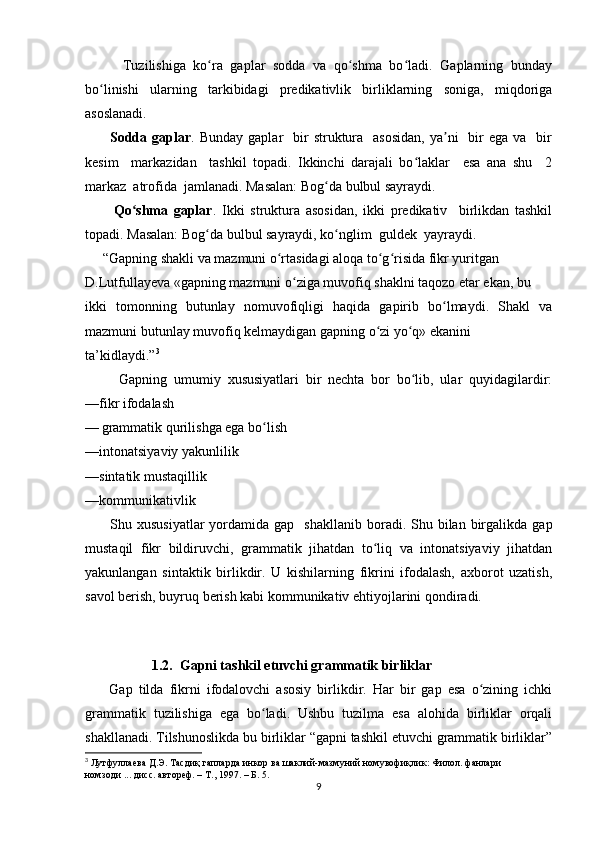           Tuzilishiga   ko ra   gaplar   sodda   va   qo shma   bo ladi.   Gaplarning   bundayʻ ʻ ʻ
bo linishi   ularning   tarkibidagi   predikativlik   birliklarning   soniga,   miqdoriga	
ʻ
asoslanadi.
         Sodda gaplar . Bunday  gaplar    bir  struktura    asosidan,   ya ni    bir  ega  va   bir	
ʼ
kesim     markazidan     tashkil   topadi.   Ikkinchi   darajali   bo laklar     esa   ana   shu     2	
ʻ
markaz  atrofida  jamlanadi. Masalan: Bog da bulbul sayraydi.	
ʻ
          Qo shma   gaplar	
ʻ .   Ikki   struktura   asosidan,   ikki   predikativ     birlikdan   tashkil
topadi. Masalan: Bog da bulbul sayraydi, ko nglim  guldek  yayraydi.	
ʻ ʻ
     “Gаpning shаkli vа mаzmuni o rtаsidаgi аlоqа to g risidа fikr yuritgаn 	
ʻ ʻ ʻ
D.Lutfullаyеvа «gаpning mаzmuni o zigа muvоfiq shаklni tаqоzо etаr ekаn, bu 	
ʻ
ikki   tоmonning   butunlаy   nоmuvоfiqligi   hаqidа   gаpirib   bo lmаydi.   Shаkl   vа	
ʻ
mаzmuni butunlаy muvоfiq kеlmаydigаn gаpning o zi yo q» ekаnini 	
ʻ ʻ
tа’kidlаydi.” 3
          Gapning   umumiy   xususiyatlari   bir   nechta   bor   bo lib,   ular   quyidagilardir:	
ʻ
—fikr ifodalash                                                                                                      
—   grammatik qurilishga ega bo lish                                                          	
ʻ
—intonatsiyaviy yakunlilik                                                                            
—sintatik mustaqillik                                                                                     
—kommunikativlik
          Shu  xususiyatlar  yordamida  gap    shakllanib   boradi.   Shu  bilan   birgalikda  gap
mustaqil   fikr   bildiruvchi,   grammatik   jihatdan   to liq   va   intonatsiyaviy   jihatdan	
ʻ
yakunlangan   sintaktik   birlikdir.   U   kishilarning   fikrini   ifodalash,   axborot   uzatish,
savol berish, buyruq berish kabi kommunikativ ehtiyojlarini qondiradi.
     
             1.2.  Gapni tashkil etuvchi grammatik birliklar    
        Gap   tilda   fikrni   ifodalovchi   asosiy   birlikdir.   Har   bir   gap   esa   o zining   ichki	
ʻ
grammatik   tuzilishiga   ega   bo ladi.   Ushbu   tuzilma   esa   alohida   birliklar   orqali	
ʻ
shakllanadi. Tilshunoslikda bu birliklar “gapni tashkil etuvchi grammatik birliklar”
3
  Лутфуллаева   Д . Э .  Тасдиқ   гапларда   инкор   ва   шаклий - мазмуний   номувофиқлик :  Филол .  фанлари   
номзоди ... дисс. автореф. – Т., 1997. – Б. 5.
9 