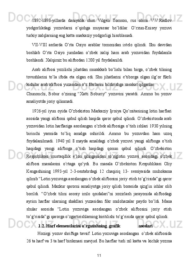 1892-1893-yillarda   daniyalik   olim   Vilgeli   Tomson,   rus   olimi   V.V.Radlov
yodgorlikdagi   yozuvlarni   o’qishga   muyassar   bo’ldilar.   O’rxun-Enisey   yozuvi
turkiy   xalqlarning eng   katta   markaziy   yodgorligi hisoblanadi.
VII-VIII   asrlarda   O’rta   Osiyo   arablar   tomonidan   istelo   qilindi.   Shu   davrdan
boshlab   O’rta   Osiyo   jumladan   o’zbek   xalqi   ham   arab   yozuvidan   foydalanila
boshlandi.   Xalqimiz   bu   alifbodan 1200   yil   foydalanildi.
Arab   alifbosi   yozilishi   jihatdan   murakkab   bo’lishi   bilan   birga,   o’zbek   tilining
tovushlarini   to’la   ifoda   eta   olgan   edi.   Shu   jihatlarini   e’tiborga   olgan   ilg’or   fikrli
kishilar   arab   alifbosi   yuzasidan   o’z   fikrlarini   bildirishga   xarakat qilganlar.
Chunonchi,   Bobur   o’zining   “Xatti   Boburiy”   yozuvini   yaratdi.   Ammo   bu   yozuv
amaliyotda   joriy   qilinmadi.
1926-yil   iyun oyida  O’zbekiston   Markaziy  Ijroiya Qo’mitasining  lotin  harflari
asosida   yangi alifboni   qabul   qilish   haqida   qaror   qabul   qilindi. O’zbekistonda arab
yozuvidan lotin harflariga asoslangan o’zbek alifbosiga   o’tish ishlari 1930 yilning
birinchi   yarmida   to’liq   amalga   oshirildi.   Ammo   bu   yozuvdan   ham   uzoq
foydalanilmadi.   1940   yil   8   mayda   amaldagi   o’zbek   yozuvi   yangi   alifboga   o’tish
haqidagi   yangi   alifboga   o’tish   haqidagi   qonun   qabul   qilindi.   O’zbekiston
Respublikasi   mustaqillik   e’lon   qilinganidan   so’nglotin   yozuvi   asosidagi   o’zbek
alifbosi   masalasini   o’rtaga   qo’ydi.   Bu   masala   O’zbekiston   Respublikasi   Oliy
Kengashining   1993-yil   2-3-sentabrdagi   12   chaqiriq   13-   sessiyasida   muhokama
qilinib “Lotin yozuviga asoslangan o’zbek alifbosini joriy   etish to’g’risida”gi qaror
qabul   qilindi.   Mazkur   qarorni   amaliyotga   joriy   qilish   borasida   qizg’in   ishlar   olib
borildi.   “O’zbek   tilini   asosiy   imlo   qoidalari”ni   xozirlash   jarayonida   alifbodagi
ayrim   harflar   ularning   shakllari   yuzasidan   fikr   mulohazalar   paydo   bo’ldi.   Mana
shular   asosida   “Lotin   yozuviga   asoslangan   o’zbek   alifbosini   joriy   etish
to’g’risida”gi qarorga o’zgartirishlarning kiritilishi to’g’risida   qaror   qabul   qilindi.
1.2.   H arf elementlarini  o’rgatishning   grafik                                           asoslari
Hozirgi   yozuv   shriftiga   tavsif.   Lotin   yozuviga   asoslangan   o’zbek   alifbosida
26 ta harf va 3 ta harf birikmasi mavjud. Bu harflar turli xil katta va   kichik yozma
11 