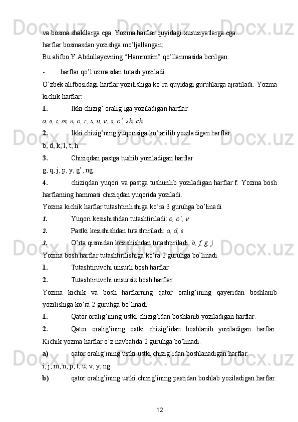 va bosma shakllarga ega. Yozma   harflar quyidagi xususiyatlarga   ega.
harflar   bosmasdan   yozishga   mo’ljallangan;
Bu   alifbo   Y.Abdullayevning   “Hamroxim”   qo’llanmasida   berilgan.
- harflar   qo’l   uzmasdan   tutash   yoziladi.
O’zbek alifbosidagi harflar yozilishiga ko’ra quyidagi guruhlarga ajratiladi.   Yozma
kichik harflar:
1. Ikki   chizig’   oralig’iga   yoziladigan   harflar:
a,   e,   i,   m,   n,   o,   r,   s,   u,   v,   x,   o’,   sh,   ch.
2. Ikki   chizig’ning   yuqorisiga   ko’tarilib   yoziladigan   harflar:
b,   d,   k,   l,   t,   h.
3. Chiziqdan   pastga   tushib   yoziladigan   harflar:
g,   q,   j,   p,   y,   g’,   ng.
4. chiziqdan yuqori va pastga tushurilib yoziladigan harflar:f.   Yozma   bosh
harflarning   hammasi   chiziqdan   yuqorida   yoziladi.
Yozma   kichik   harflar   tutashtirilishiga   ko’ra   3   guruhga   bo’linadi.
1. Yuqori   kesishishdan   tutashtiriladi:   o,   o’,   v
2. Pastki   kesishishdan   tutashtiriladi:   a,   d,   e
3. O’rta   qismidan   kesishishdan   tutashtiriladi:   b,   f,   g,   j
Yozma   bosh   harflar   tutashtirilishiga   ko’ra   2   guruhga   bo’linadi.
1. Tutashtiruvchi   unsurli   bosh   harflar
2. Tutashtiruvchi   unsursiz   bosh   harflar
Yozma   kichik   va   bosh   harflarning   qator   oralig ’ ining   qayeridan   boshlanib
yozilishiga   ko ’ ra  2  guruhga   bo ’ linadi .
1. Qator   oralig’ining   ustki   chizig’idan   boshlanib   yoziladigan   harflar.
2. Qator   oralig’ining   ostki   chizig’idan   boshlanib   yoziladigan   harflar.
Kichik   yozma   harflar   o’z navbatida   2   guruhga   bo’linadi.
a) qator   oralig’ining   ustki   ustki   chizig’idan   boshlanadigan   harflar.
i,   j,   m,   n,   p,   t,   u,   v,   y,   ng.
b) qator   oralig’ining   ustki   chizig’ining   pastidan   boshlab   yoziladigan   harflar.
12 