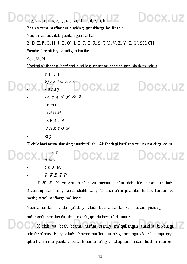 a,   g,   o,   q,   r,   s,   x,   z,   g’,   o’,   sh,   ch,   b,   d,   e,   h,   k,   l
Bosh   yozma   harflar   esa   quyidagi   guruhlarga   bo’linadi:
Yuqoridan   boshlab   yoziladigan   harflar:
B,   D,   E,   F,   G,   H,   J,   K,   O’,   I,   O,   P,   Q,   R,   S,   T,   U,   V,   Z,   Y,   Z,   G’,   SH,   CH,
Pastdan   boshlab   yoziladigan   harflar:
A,   I,   M,   N
Hozirgi        alifbodagi        harflarni        quyidagi        unsurlari        asosida        guruhlash        mumki    n  
- y   g   g’   j
- b   f   h   k   l   m   n   v   k
- -   a r   u   y
- -   a   q   g   o’   g’   ch   E
- -   n   m   i
- -   t d U   M
- -R   F   B T   P
- -J H   K   Y   G   G’
- -x p
Kichik harflar va ularning tutashtirilishi. Alifbodagi harflar yozilish shakliga   ko’ra
- a   r   u   y
- n   m   i
- t   d   U   M
- R   F   B   T  P
J   H   K   Y   yo’zma   harflar   va   bosma   harflar   deb   ikki   turga   ajratiladi.
Bularning   har   biri   yozilish   shakli   va   qo’llanish   o’rni   jihatidan   kichik   harflar   va
bosh   (katta)   harflarga   bo’linadi.
Yozma   harflar,   odatda,   qo’lda   yoziladi,   bosma   harflar   esa,   asosan,   yozuvga
oid   texnika   vositasida,   shuningdek,   qo’lda   ham   ifodalanadi.
Kichik   va   bosh   bosma   harflar   rasmiy   ma’qullangan   shaklda   bir-biriga
tutashtirilmay,   tik   yoziladi.   Yozma   harflar   esa   o’ng   tomonga   75   -80   daraja   qiya
qilib tutashtirib yoziladi. Kichik harflar o’ng va chap tomonidan, bosh harflar esa
13 