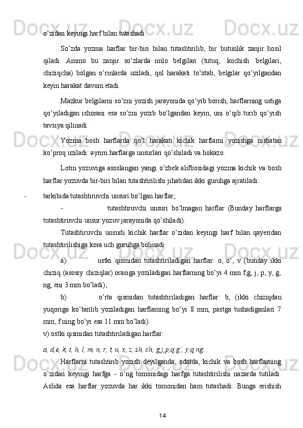 o’zidan   keyingi harf   bilan tutashadi.
So’zda   yozma   harflar   bir-biri   bilan   tutashtirilib,   bir   butunlik   zanjir   hosil
qiladi.   Ammo   bu   zanjir   so’zlarda   imlo   belgilari   (tutuq,   kochish   belgilari,
chiziqcha)   bolgan   o’rinlarda   uziladi,   qol   harakati   to’xtab,   belgilar   qo’yilgandan
keyin harakat   davom   etadi.
Mazkur belgilarni so’zni yozish jarayonida qo’yib borish, harflarning ustiga
qo’yiladigan   ishorani   esa   so’zni   yozib   bo’lgandan   keyin,   uni   o’qib   turib   qo’yish
tavsiya   qilinadi.
Yozma   bosh   harflarda   qo’l   harakati   kichik   harflarni   yozishga   nisbatan
ko’proq   uziladi: ayrim   harflarga   unsurlari   qo’shiladi   va   hokazo.
Lotin yozuviga asoslangan  yangi o’zbek alifbosidagi  yozma kichik va bosh
harflar   yozuvda   bir-biri   bilan   tutashtirilishi   jihatidan   ikki   guruhga   ajratiladi:
- tarkibida   tutashtiruvchi   unsuri   bo’lgan   harflar;
- tutashtiruvchi   unsuri   bo’lmagan   harflar   (Bunday   harflarga
tutashtiruvchi   unsur   yozuv jarayonida   qo’shiladi).
Tutashtiruvchi   unsurli   kichik   harflar   o’zidan   keyingi   harf   bilan   qayeridan
tutashtirilishiga   kora   uch guruhga   bolinadi:
a) ustki   qismidan   tutashtiriladigan   harflar:   o,   o‘,   v   (bunday   ikki
chiziq   (asosiy chiziqlar) orasiga yoziladigan harflarning bo’yi 4 mm f,g, j, p, y, g,
ng, eni   3 mm   bo’ladi);
b) o’rta   qismidan   tutashtiriladigan   harflar:   b,   (ikki   chiziqdan
yuqoriga   ko’tarilib   yoziladigan   harflaming   bo’yi   8   mm,   pastga   tushadiganlari   7
mm, f ning   bo’yi   esa   11 mm   bo’ladi).
v)   ostki   qismidan   tutashtiriladigan   harflar:
a,   d,e,   k,   i,   h,   l,   m,   n, r,   t,   u,   x,   z,   sh,   ch;   g,j,p,q,g‘,   y,q,ng.
Harflarni   tutashtirib   yozish   deyilganda,   odatda,   kichik   va   bosh   harflarning
o’zidan   keyingi   harfga   -   o’ng   tomonidagi   harfga   tutashtirilishi   nazarda   tutiladi.
Aslida   esa   harflar   yozuvda   har   ikki   tomonidan   ham   tutashadi.   Bunga   erishish
14 