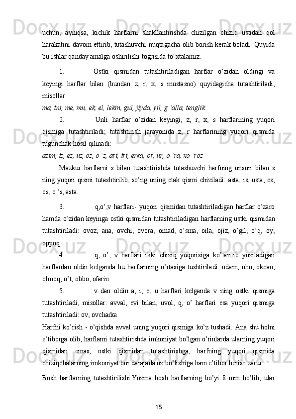 uchun,   ayniqsa,   kichik   harflarni   shakllantirishda   chizilgan   chiziq   ustidan   qol
harakatini davom ettirib, tutashuvchi nuqtagacha olib borish kerak boladi. Quyida
bu   ishlar   qanday   amalga   oshirilishi   togrisida   to‘xtalamiz.
1. Ostki   qismidan   tutashtiriladigan   harflar   o’zidan   oldingi   va
keyingi   harflar   bilan   (bundan   z,   r,   x,   s   mustasno)   quyidagicha   tutashtiriladi,
misollar:
ma,   tni, me, mu,   ek, el,   lekin,   gul,   jiyda,   yil,   g ‘alla,   tenglik
2. Unli   harflar   o’zidan   keyingi,   z,   r,   x,   s   harflarining   yuqori
qismiga   tutashtiriladi;   tutashtirish   jarayonida   z,   r   harflarining   yuqori   qismida
tugunchak   hosil   qilinadi:
azim,   iz,   ez, uz,   oz,   o   ‘z,   ari,   iri, erka,   or, ur,   o ‘ra, xo ‘roz
Mazkur   harflarni   s   bilan   tutashtirishda   tutashuvchi   harfning   unsuri   bilan   s
ning   yuqori   qismi   tutashtirilib,   so’ng   uning   etak   qismi   chiziladi:   asta,   is,   usta,   es;
os,   o ‘s,   asta.
3. q,o‘,v   harflari-   yuqori   qismidan   tutashtiriladigan   harflar   o’zaro
hamda   o’zidan   keyinga   ostki   qismidan   tutashtiriladigan   harflarning   ustki   qismidan
tutashtiriladi:   ovoz,   ana,   ovchi,   ovora,   omad,   o’sma,   oila,   ojiz,   o’gil,   o’q,   oy,
oppoq.
4. q,   o’,   v   harflari   ikki   chiziq   yuqorisiga   ko’tarilib   yoziladigan
harflardan   oldin  kelganda  bu  harflarning  o’rtasiga   tushtiriladi:  odam,   ohu,  okean,
olmoq, o’t,   obbo,   ofarin
5. v   dan   oldin   a,   i,   e,   u   harflari   kelganda   v   ning   ostki   qismiga
tutashtiriladi,   misollar:   avval,   evi   bilan,   uvol;   q,   o’   harflari   esa   yuqori   qismiga
tutashtiriladi: ov,   ovcharka
Harfni   ko’rish   -   o’qishda   avval   uning   yuqori   qismiga   ko’z   tushadi.   Ana   shu holni
e’tiborga olib, harflami tutashtirishda imkoniyat bo’lgan o’rinlarda ularning   yuqori
qismidan   emas,   ostki   qismidan   tutashtirishga,   harfning   yuqori   qismida
chiziqchalarning   imkoniyat   bor   darajada   oz   bo’lishiga   ham   e’tibor   berish   zarur.
Bosh   harflarning   tutashtirilishi.Yozma   bosh   harflarning   bo’yi   8   mm   bo’lib,   ular
15 