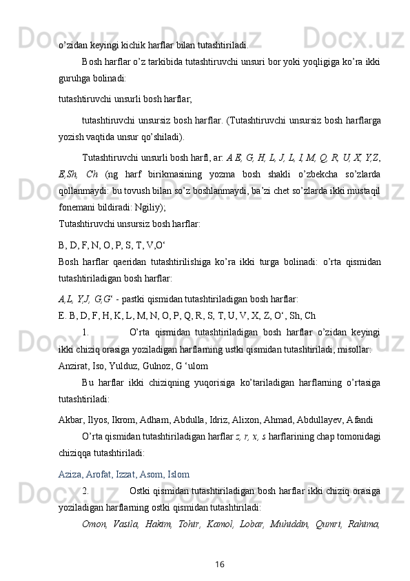 o’zidan   keyingi kichik harflar   bilan   tutashtiriladi.
Bosh harflar o’z tarkibida tutashtiruvchi unsuri bor yoki yoqligiga ko’ra ikki
guruhga   bolinadi:
tutashtiruvchi   unsurli   bosh   harflar;
tutashtiruvchi unsursiz bosh harflar. (Tutashtiruvchi unsursiz bosh   harflarga
yozish   vaqtida   unsur   qo’shiladi).
Tutashtiruvchi unsurli bosh harfl, ar:  A E, G, H, L, J, L, I, M, Q, R, U, X,   Y,Z ,
E,Sh,   Ch   (ng   harf   birikmasining   yozma   bosh   shakli   o’zbekcha   so’zlarda
qollanmaydi: bu tovush bilan so’z boshlanmaydi, ba’zi chet so’zlarda ikki mustaqil
fonemani   bildiradi: Ngiliy);
Tutashtiruvchi   unsursiz   bosh   harflar:
B,   D,   F,   N, O,   P,   S, T,   V,O‘
Bosh   harflar   qaeridan   tutashtirilishiga   ko’ra   ikki   turga   bolinadi:   o’rta   qismidan
tutashtiriladigan bosh   harflar:
A,L,   Y,J,   G,G ‘   -   pastki   qismidan   tutashtiriladigan   bosh   harflar:
E.   B,   D,   F,   H,   K, L,   M,   N,   O, P,   Q,   R, S,   T,   U,   V,   X,   Z,   O‘,   Sh, Ch
1. O’rta   qismidan   tutashtiriladigan   bosh   harflar   o’zidan   keyingi
ikki chiziq   orasiga   yoziladigan   harflarning   ustki   qismidan   tutashtiriladi,   misollar:
Anzirat,   Iso,   Yulduz,   Gulnoz,   G   ‘ulom
Bu   harflar   ikki   chiziqning   yuqorisiga   ko’tariladigan   harflarning   o’rtasiga
tutashtiriladi:
Akbar,   Ilyos,   Ikrom,   Adham,   Abdulla,   Idriz,   Alixon,   Ahmad,   Abdullayev, Afandi
O’rta qismidan tutashtiriladigan harflar  z, r, x, s  harflarining chap   tomonidagi
chiziqqa   tutashtiriladi:
Aziza,   Arofat,   Izzat,   Asom,   Islom
2. Ostki qismidan tutashtiriladigan bosh harflar ikki chiziq orasiga
yoziladigan   harflarning   ostki   qismidan   tutashtiriladi:
Omon,   Vasila,   Hakim,   Tohir,   Kamol,   Lobar,   Muhiddin,   Qumri,   Rahima,
16 