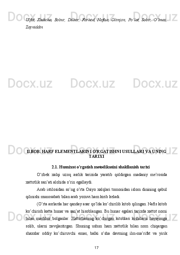 Ulfat,   Xadicha,   Bobur,   Dilbar,   Farhod,   Nafisa,   Olimjon,   Po’lat,   Sobir,   O‘lmas,
Zayniddin
II.BOB.  HARF ELEMENTLARINI O'RGATISHNI USULLARI VA UNING
TARIXI
2.1.   Husnixat   o’rgatish   metodikasini   shakllanish   tarixi
O‘zbek   xalqi   uzoq   asrlik   tarixida   yaratib   qoldirgan   madaniy   me’rosida
xattotlik   san’ati alohida   o’rin egallaydi.
Arab istilosidan so’ng o’rta Osiyo xalqlari tomonidan islom dinining qabul
qilinishi   munosabati   bilan arab yozuvi   ham   kirib keladi.
(O’rta asrlarda har qanday asar qo’lda ko’chirilib kitob qilingan. Nafis kitob
ko’chirish katta hunar va san’at hisoblangan. Bu hunar egalari tarixda xattot nomi
bilan   mashhur   bolganlar.   Xattotlarning   ko’chirgan   kitoblari   kishilarni   hayajonga
solib,   ularni   zavqlantirgan.   Shuning   ushun   ham   xattotlik   bilan   nom   chiqargan
shaxslar   oddiy   ko’chiruvchi   emas,   balki   o’sha   davrning   ilm-ma’rifat   va   yirik
17 