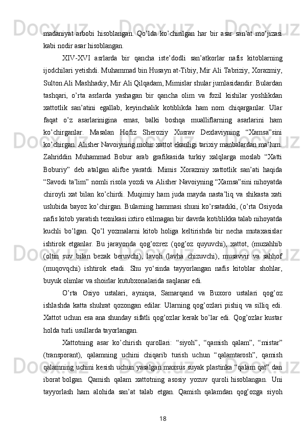 madaniyat   arbobi   hisoblangan.   Qo’lda   ko’chirilgan   har   bir   asar   san’at   mo‘jizasi
kabi   nodir   asar   hisoblangan.
XIV-XVI   asrlarda   bir   qancha   iste’dodli   san’atkorlar   nafis   kitoblarning
ijodchilari yetishdi. Muhammad bin Husayn at-Tibiy, Mir Ali Tabriziy, Xorazmiy,
Sulton Ali Mashhadiy, Mir Ali Qilqadam, Mimislar shular jumlasidandir. Bulardan
tashqari,   o’rta   asrlarda   yashagan   bir   qancha   olim   va   fozil   kishilar   yoshlikdan
xattotlik   san’atini   egallab,   keyinchalik   kotiblikda   ham   nom   chiqarganlar.   Ular
faqat   o’z   asarlarinigina   emas,   balki   boshqa   mualliflarning   asarlarini   ham
ko’chirganlar.   Masalan   Hofiz   Sheroziy   Xusrav   Dexlaviyning   “Xamsa”sini
ko’chirgan. Alisher   Navoiyning   mohir   xattot   ekanligi   tarixiy   manbalardan   ma’lum.
Zahriddin   Muhammad   Bobur   arab   grafikasida   turkiy   xalqlarga   moslab   “Xatti
Boburiy”   deb   atalgan   alifbe   yaratdi.   Mimis   Xorazmiy   xattotlik   san’ati   haqida
“Savodi ta’lim”   nomli risola yozdi va Alisher Navoiyning “Xamsa”sini  nihoyatda
chiroyli   xat   bilan   ko’chirdi.   Muqimiy   ham   juda   mayda   nasta’liq   va   shikasta   xati
uslubida bayoz   ko’chirgan.   Bularning   hammasi   shuni   ko’rsatadiki,   (o’rta   Osiyoda
nafis   kitob   yaratish texnikasi ixtiro etilmagan bir davrda kotiblikka talab nihoyatda
kuchli   bo’lgan.   Qo’l   yozmalarni   kitob   holiga   keltirishda   bir   necha   mutaxasislar
ishtirok   etganlar.   Bu   jarayonda   qog’ozrez   (qog’oz   quyuvchi),   xattot,   (muzahhib
(oltin   suv   bilan   bezak   beruvchi),   lavoh   (lavha   chizuvchi),   musavvir   va   sahhof
(muqovqchi)   ishtirok   etadi.   Shu   yo‘sinda   tayyorlangan   nafis   kitoblar   shohlar,
buyuk olimlar va   shoirlar   kutubxonalarida   saqlanar   edi.
O’rta   Osiyo   ustalari,   ayniqsa,   Samarqand   va   Buxoro   ustalari   qog’oz
ishlashda   katta   shuhrat   qozongan   edilar.   Ularning   qog’ozlari   pishiq   va   silliq   edi.
Xattot uchun esa ana shunday sifatli qog’ozlar  kerak bo’lar  edi. Qog’ozlar kustar
holda   turli   usullarda   tayorlangan.
Xattotning   asar   ko’chirish   qurollari:   “siyoh”,   “qamish   qalam”,   “mistar”
(transporant),   qalamning   uchini   chiqarib   turish   uchun   “qalamtarosh”,   qamish
qalamning uchini kesish uchun yasalgan maxsus suyak plastinka “qalam qat” dan
iborat   bolgan.   Qamish   qalam   xattotning   asosiy   yozuv   quroli   hisoblangan.   Uni
tayyorlash   ham   alohida   san’at   talab   etgan.   Qamish   qalamdan   qog’ozga   siyoh
18 