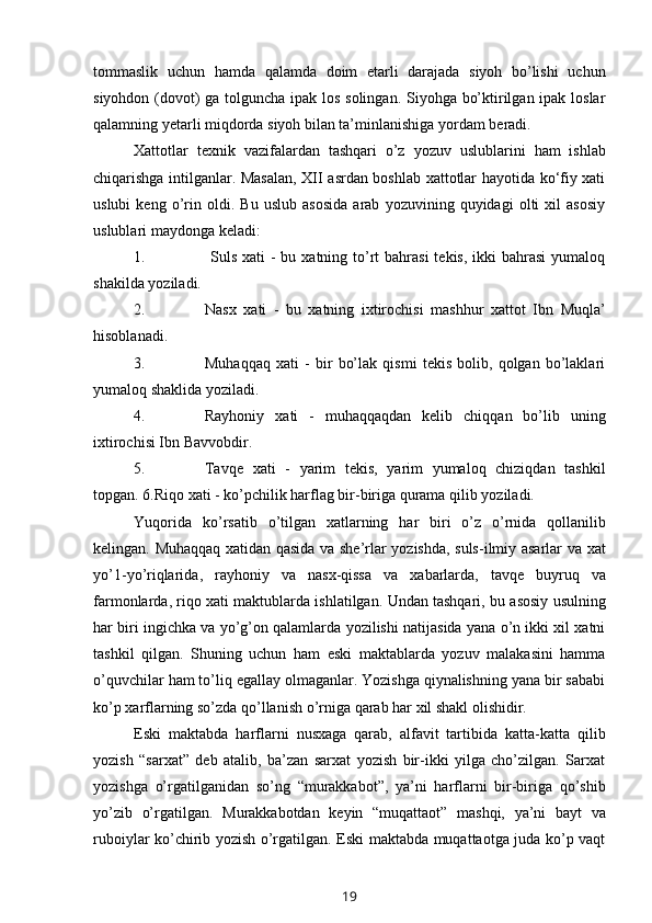 tommaslik   uchun   hamda   qalamda   doim   etarli   darajada   siyoh   bo’lishi   uchun
siyohdon (dovot)  ga tolguncha ipak los solingan. Siyohga bo’ktirilgan ipak loslar
qalamning   yetarli   miqdorda   siyoh   bilan ta’minlanishiga   yordam   beradi.
Xattotlar   texnik   vazifalardan   tashqari   o’z   yozuv   uslublarini   ham   ishlab
chiqarishga intilganlar. Masalan, XII asrdan boshlab xattotlar hayotida ko‘fiy xati
uslubi   keng   o’rin   oldi.   Bu   uslub   asosida   arab   yozuvining   quyidagi   olti   xil   asosiy
uslublari   maydonga   keladi:
1. Suls xati  -  bu xatning to’rt  bahrasi  tekis, ikki  bahrasi  yumaloq
shakilda   yoziladi.
2. Nasx   xati   -   bu   xatning   ixtirochisi   mashhur   xattot   Ibn   Muqla’
hisoblanadi.
3. Muhaqqaq   xati   -   bir   bo’lak   qismi   tekis   bolib,   qolgan   bo’laklari
yumaloq   shaklida   yoziladi.
4. Rayhoniy   xati   -   muhaqqaqdan   kelib   chiqqan   bo’lib   uning
ixtirochisi Ibn   Bavvobdir.
5. Tavqe   xati   -   yarim   tekis,   yarim   yumaloq   chiziqdan   tashkil
topgan.   6.Riqo   xati   -   ko’pchilik   harflag   bir-biriga   qurama   qilib   yoziladi.
Yuqorida   ko ’ rsatib   o ’ tilgan   xatlarning   har   biri   o ’ z   o ’ rnida   qollanilib
kelingan .   Muhaqqaq   xatidan   qasida   va   she ’ rlar   yozishda ,   suls - ilmiy   asarlar   va   xat
yo ’1- yo ’ riqlarida ,   rayhoniy   va   nasx - qissa   va   xabarlarda ,   tavqe   buyruq   va
farmonlarda ,  riqo   xati   maktublarda   ishlatilgan .  Undan   tashqari ,  bu   asosiy   usulning
har   biri   ingichka   va   yo ’ g ’ on   qalamlarda   yozilishi   natijasida   yana   o ’ n   ikki   xil   xatni
tashkil   qilgan .   Shuning   uchun   ham   eski   maktablarda   yozuv   malakasini   hamma
o’quvchilar ham to’liq egallay olmaganlar. Yozishga qiynalishning yana bir sababi
ko’p   xarflarning   so’zda   qo’llanish   o’rniga   qarab har   xil   shakl olishidir.
Eski   maktabda   harflarni   nusxaga   qarab,   alfavit   tartibida   katta-katta   qilib
yozish   “sarxat”   deb   atalib,   ba’zan   sarxat   yozish   bir-ikki   yilga   cho’zilgan.   Sarxat
yozishga   o’rgatilganidan   so’ng   “murakkabot”,   ya’ni   harflarni   bir-biriga   qo’shib
yo’zib   o’rgatilgan.   Murakkabotdan   keyin   “muqattaot”   mashqi,   ya’ni   bayt   va
ruboiylar ko’chirib yozish o’rgatilgan. Eski maktabda muqattaotga juda ko’p vaqt
19 