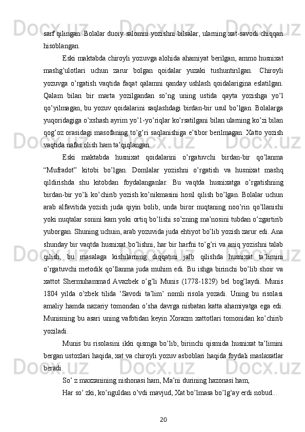 sarf qilingan. Bolalar duoiy salomni yozishni bilsalar, ularning xat-savodi chiqqan
hisoblangan.
Eski maktabda chiroyli yozuvga alohida ahamiyat berilgan, ammo husnixat
mashg’ulotlari   uchun   zarur   bolgan   qoidalar   yuzaki   tushuntirilgan.   Chiroyli
yozuvga   o’rgatish   vaqtida   faqat   qalamni   qanday   ushlash   qoidalarigina   eslatilgan.
Qalam   bilan   bir   marta   yozilgandan   so’ng   uning   ustida   qayta   yozishga   yo’l
qo’yilmagan, bu yozuv  qoidalarini  saqlashdagi  birdan-bir  usul  bo’lgan. Bolalarga
yuqoridagiga o’xshash ayrim yo’1-yo’riqlar ko’rsatilgani bilan ularning ko’zi bilan
qog’oz orasidagi masofaning to’g’ri saqlanishiga e’tibor berilmagan. Xatto yozish
vaqtida   nafas   olish   ham   ta’qiqlangan.
Eski   maktabda   husnixat   qoidalarini   o’rgatuvchi   birdan-bir   qo’lanma
“Mufradot”   kitobi   bo’lgan.   Domlalar   yozishni   o’rgatish   va   husnixat   mashq
qildirishda   shu   kitobdan   foydalanganlar.   Bu   vaqtda   husnixatga   o’rgatishning
birdan-bir yo’li ko’chirib yozish ko’nikmasini  hosil qilish bo’lgan. Bolalar  uchun
arab   alfavitida   yozish   juda   qiyin   bolib,   unda   biror   nuqtaning   noo’rin   qo’llanishi
yoki nuqtalar sonini kam yoki ortiq bo’lishi so’zning ma’nosini tubdan o’zgartirib
yuborgan. Shuning uchuin, arab yozuvida juda ehtiyot bo’lib yozish zarur edi. Ana
shunday bir vaqtda husnixat bo’lishni, har bir harfni to’g’ri va aniq yozishni talab
qilish,   bu   masalaga   kishilarning   diqqatini   jalb   qilishda   husnixat   ta’limini
o’rgatuvchi metodik qo’llanma juda muhim edi. Bu ishga birinchi bo’lib shoir va
xattot   Shermuhammad   Avazbek   o’g’li   Munis   (1778-1829)   bel   bog’laydi.   Munis
1804   yilda   o’zbek   tilida   ‘Savodi   ta’lim’   nomli   risola   yozadi.   Uning   bu   risolasi
amaliy hamda nazariy tomondan o’sha davrga nisbatan katta ahamiyatga ega edi.
Munisning bu asari uning vafotidan keyin Xorazm  xattotlari tomonidan ko’chirib
yoziladi.
Munis   bu   risolasini   ikki   qismga   bo’lib,   birinchi   qismida   husnixat   ta’limini
bergan   ustozlari   haqida,   xat   va   chiroyli   yozuv   asboblari   haqida   foydali   maslaxatlar
beradi.
So’   z   maxzanining   nishonasi   ham,   Ma’ni   durining   hazonasi   ham,
Har so’ zki, ko’nguldan o’vdi mavjud,   Xat   bo’lmasa   bo’lg‘ay   erdi   nobud...
20 