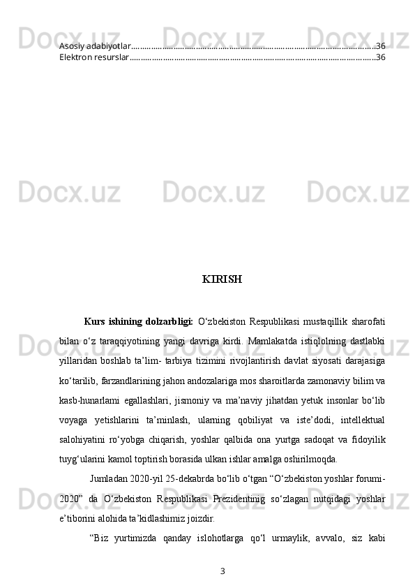 Asosiy adabiyotlar. ............................................................................................................ 36
Elektron resurslar .............................................................................................................. 36
KIRISH
Kurs   ishining   dolzarbligi:   O‘zbekiston   Respublikasi   mustaqillik   sharofati
bilan   o‘z   taraqqiyotining   yangi   davriga   kirdi.   Mamlakatda   istiqlolning   dastlabki
yillaridan   boshlab   ta’lim-   tarbiya   tizimini   rivojlantirish   davlat   siyosati   darajasiga
ko‘tarilib, farzandlarining jahon andozalariga mos sharoitlarda zamonaviy bilim va
kasb-hunarlami   egallashlari,   jismoniy   va   ma’naviy   jihatdan   yetuk   insonlar   bo‘lib
voyaga   yetishlarini   ta’minlash,   ularning   qobiliyat   va   iste’dodi,   intellektual
salohiyatini   ro‘yobga   chiqarish,   yoshlar   qalbida   ona   yurtga   sadoqat   va   fidoyilik
tuyg‘ularini kamol toptirish borasida ulkan ishlar amalga oshirilmoqda.
Jumladan 2020-yil 25-dekabrda bo‘lib o‘tgan “O‘zbekiston yoshlar forumi-
2020”   da   O‘zbekiston   Respublikasi   Prezidentinig   so‘zlagan   nutqidagi   yoshlar
e’tiborini alohida ta’kidlashimiz joizdir.
“Biz   yurtimizda   qanday   islohotlarga   qo‘l   urmaylik,   avvalo,   siz   kabi
3 