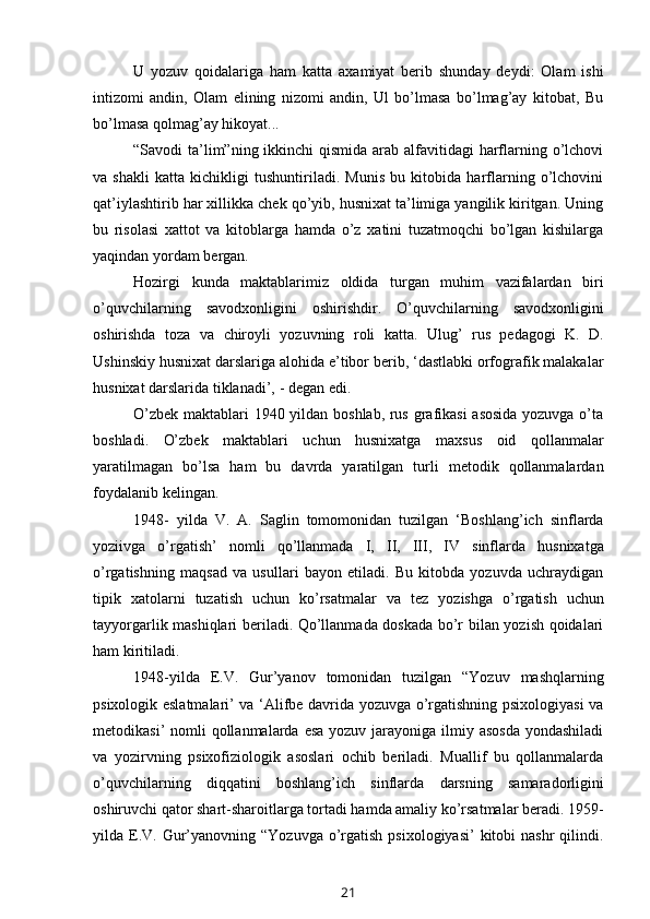 U   yozuv   qoidalariga   ham   katta   axamiyat   berib   shunday   deydi:   Olam   ishi
intizomi   andin,   Olam   elining   nizomi   andin,   Ul   bo’lmasa   bo’lmag’ay   kitobat,   Bu
bo’lmasa   qolmag’ay   hikoyat...
“Savodi ta’lim”ning ikkinchi  qismida arab alfavitidagi harflarning o’lchovi
va   shakli   katta   kichikligi   tushuntiriladi.   Munis   bu   kitobida   harflarning   o’lchovini
qat’iylashtirib har xillikka chek qo’yib, husnixat ta’limiga yangilik kiritgan. Uning
bu   risolasi   xattot   va   kitoblarga   hamda   o’z   xatini   tuzatmoqchi   bo’lgan   kishilarga
yaqindan   yordam   bergan.
Hozirgi   kunda   maktablarimiz   oldida   turgan   muhim   vazifalardan   biri
o’quvchilarning   savodxonligini   oshirishdir.   O’quvchilarning   savodxonligini
oshirishda   toza   va   chiroyli   yozuvning   roli   katta.   Ulug’   rus   pedagogi   K.   D.
Ushinskiy husnixat darslariga alohida e’tibor berib, ‘dastlabki orfografik malakalar
husnixat   darslarida   tiklanadi’,   -   degan edi.
O’zbek maktablari 1940 yildan boshlab, rus grafikasi  asosida yozuvga o’ta
boshladi.   O’zbek   maktablari   uchun   husnixatga   maxsus   oid   qollanmalar
yaratilmagan   bo’lsa   ham   bu   davrda   yaratilgan   turli   metodik   qollanmalardan
foydalanib   kelingan.
1948-   yilda   V.   A.   Saglin   tomomonidan   tuzilgan   ‘Boshlang’ich   sinflarda
yoziivga   o’rgatish’   nomli   qo’llanmada   I,   II,   III,   IV   sinflarda   husnixatga
o’rgatishning   maqsad   va   usullari   bayon   etiladi.   Bu   kitobda   yozuvda   uchraydigan
tipik   xatolarni   tuzatish   uchun   ko’rsatmalar   va   tez   yozishga   o’rgatish   uchun
tayyorgarlik mashiqlari beriladi. Qo’llanmada doskada bo’r bilan yozish qoidalari
ham   kiritiladi.
1948-yilda   E.V.   Gur’yanov   tomonidan   tuzilgan   “Yozuv   mashqlarning
psixologik eslatmalari’ va ‘Alifbe davrida yozuvga o’rgatishning psixologiyasi va
metodikasi’  nomli  qollanmalarda  esa yozuv  jarayoniga ilmiy asosda  yondashiladi
va   yozirvning   psixofiziologik   asoslari   ochib   beriladi.   Muallif   bu   qollanmalarda
o’quvchilarning   diqqatini   boshlang’ich   sinflarda   darsning   samaradorligini
oshiruvchi qator shart-sharoitlarga tortadi hamda amaliy ko’rsatmalar beradi. 1959-
yilda E.V. Gur’yanovning “Yozuvga  o’rgatish  psixologiyasi’  kitobi   nashr  qilindi.
21 