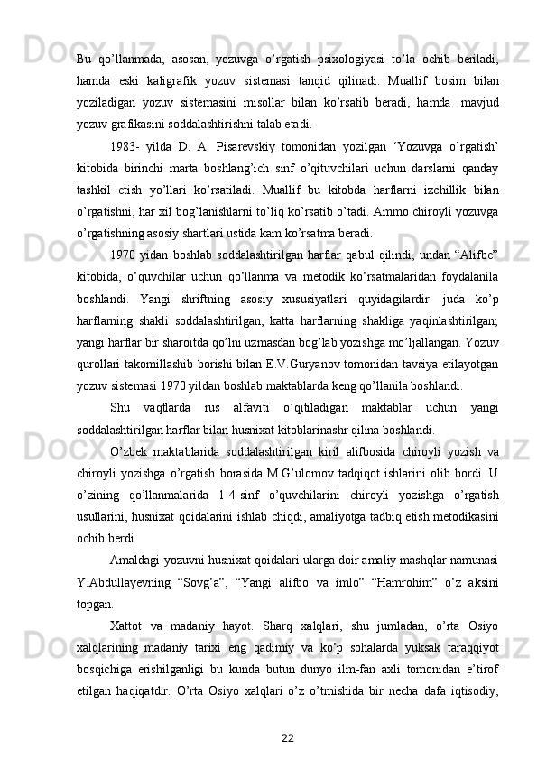 Bu   qo’llanmada,   asosan,   yozuvga   o’rgatish   psixologiyasi   to’la   ochib   beriladi,
hamda   eski   kaligrafik   yozuv   sistemasi   tanqid   qilinadi.   Muallif   bosim   bilan
yoziladigan   yozuv   sistemasini   misollar   bilan   ko’rsatib   beradi,   hamda   mavjud
yozuv   grafikasini soddalashtirishni   talab etadi.
1983-   yilda   D.   A.   Pisarevskiy   tomonidan   yozilgan   ‘Yozuvga   o’rgatish’
kitobida   birinchi   marta   boshlang’ich   sinf   o’qituvchilari   uchun   darslarni   qanday
tashkil   etish   yo’llari   ko’rsatiladi.   Muallif   bu   kitobda   harflarni   izchillik   bilan
o’rgatishni, har xil bog’lanishlarni to’liq ko’rsatib o’tadi. Ammo chiroyli yozuvga
o’rgatishning asosiy   shartlari   ustida   kam   ko’rsatma beradi.
1970   yidan   boshlab   soddalashtirilgan   harflar   qabul   qilindi,   undan   “Alifbe”
kitobida,   o’quvchilar   uchun   qo’llanma   va   metodik   ko’rsatmalaridan   foydalanila
boshlandi.   Yangi   shriftning   asosiy   xususiyatlari   quyidagilardir:   juda   ko’p
harflarning   shakli   soddalashtirilgan,   katta   harflarning   shakliga   yaqinlashtirilgan;
yangi harflar bir sharoitda qo’lni uzmasdan bog’lab yozishga mo’ljallangan. Yozuv
qurollari takomillashib borishi bilan E.V.Guryanov tomonidan tavsiya etilayotgan
yozuv   sistemasi   1970   yildan   boshlab   maktablarda   keng   qo’llanila   boshlandi.
Shu   vaqtlarda   rus   alfaviti   o’qitiladigan   maktablar   uchun   yangi
soddalashtirilgan   harflar   bilan   husnixat   kitoblarinashr   qilina   boshlandi.
O’zbek   maktablarida   soddalashtirilgan   kiril   alifbosida   chiroyli   yozish   va
chiroyli   yozishga   o’rgatish   borasida   M.G’ulomov   tadqiqot   ishlarini   olib   bordi.   U
o’zining   qo’llanmalarida   1-4-sinf   o’quvchilarini   chiroyli   yozishga   o’rgatish
usullarini,   husnixat   qoidalarini   ishlab   chiqdi,   amaliyotga   tadbiq   etish   metodikasini
ochib   berdi.
Amaldagi   yozuvni husnixat qoidalari ularga doir amaliy mashqlar namunasi
Y.Abdullayevning   “Sovg’a”,   “Yangi   alifbo   va   imlo”   “Hamrohim”   o’z   aksini
topgan.
Xattot   va   madaniy   hayot.   Sharq   xalqlari,   shu   jumladan,   o’rta   Osiyo
xalqlarining   madaniy   tarixi   eng   qadimiy   va   ko’p   sohalarda   yuksak   taraqqiyot
bosqichiga   erishilganligi   bu   kunda   butun   dunyo   ilm-fan   axli   tomonidan   e’tirof
etilgan   haqiqatdir.   O’rta   Osiyo   xalqlari   o’z   o’tmishida   bir   necha   dafa   iqtisodiy,
22 