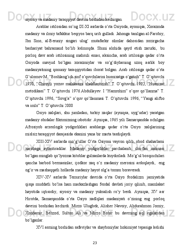 siyosiy   va   madaniy   taraqqiyot   davrini boshidan   kechirgan.
Arablar istilosidan so’ng IX-XI asrlarda o’rta Osiyoda, ayoniqsa, Xorazmda
madaniy va ilmiy tafakkur beqiyos barq urib gulladi. Jahonga tanilgan al-Farobiy,
Ibn   Sino,   al-Beruniy   singari   ulug‘   mutafarkir   olimlar   dahosidan   xozirgacha
bashariyat   bahramand   bo‘lib   kelmoqda.   Shuni   alohida   qayd   etish   zarurki,   bu
porloq   davr   arab   istilosining   mahsuli   emas,   aksincha,   arab   istilosiga   qadar   o’rta
Osiyoda   mavjud   bo’lgan   xorazmiylar   va   so’g’diylarning   uzoq   asrlik   boy
madaniyatining   qonuniy   taraqqiyotidan   iborat   bolgan.   Arab   istilosiga   qadar   o’rta
G’ulomov.M, “Boshlang’ich sinf o’quvchilarini husnixatga o’gatish” T. O’qituvchi
1970,   “Chiroyli   yozuv   malakasini   shakllantirish”   T.   O’qituvchi   1992,   “Husnixat
metodikasi”   T.   O’qituvchi   1976.Abdullayev.   I   “Hamrohim”   o’quv   qo’llanma”   T.
O’qituvchi   1996,   “Sovg’a”   o’quv   qo’llanmasi   T.   O’qituvchi   1996,   “Yangi   alifbo
va   imlo”   T. O’qituvchi 2000
Osiyo   xalqlari,   shu   jumladan,   turkiy   xaqlar   (ayniqsa,   uyg’urlar)   yaratgan
madaniy obidalar fikrimizning isbotidir. Ayniqsa, 1965 yili Samarqandda ochilgan
Afrosiyob   arxeologik   yodgorliklari   arablarga   qadar   o’rta   Osiyo   xalqlarining
mislsiz   taraqqiyot   darajasida   ekanini   yana   bir   marta   tasdiqlaydi.
XIII-XIV   asrlarda   mo’g’ullar   O’rta   Osiyoni   vayron   qilib,   obod   shaharlarni
xarobaga   aylantiradilar.   Madaniy   yodgorliklar   parchalanib,   ilm-fan   xazinasi
bo’lgan minglab qo‘lyozma kitoblar gulxanlarda kuydiriladi. Mo’g’ul bosqinchilari
qancha   barbod   bermasinlar,   ijodkor   xaq   o’z   madaniy   merosini   ardoqlaydi,   eng
og’ir   va   mashaqqatli   hollarda   madaniy   hayot   olg’a   tomon boraveradi.
XIV-XV   asrlarda   Temuriylar   davrida   o’rta   Osiyo   feodalizm   jamiyatida
qisqa   muddatli   bo‘lsa   ham   markazlashgan   feodal   davlati   joriy   qilinib,   mamlakat
hayotida   iqtisodiy,   siyosiy   va   madaniy   yuksalish   ro’y   berdi.   Ayniqsa,   XV   asr
Hirotda,   Samarqandda   o’rta   Osiyo   xadlqlari   madaniyati   o’zining   eng   porloq
davrini   boshidan   kechirdi.   Mirzo   Ulugbek,   Alisher   Navoiy,   Abdurahmon   Jomiy,
Xondamir,   Behzod,   Sulton   Ali   va   Mirzo   Bobir   bu   davrning   aql   egalaridan
bo’lganlar.
XVI asrning boshidan safaviylar va shayboniylar hokimiyat tepasiga kelishi
23 