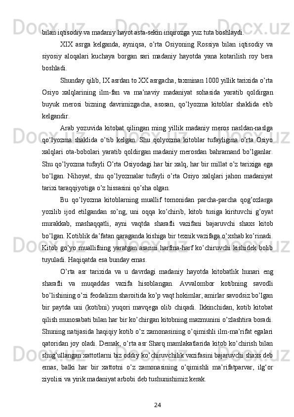 bilan   iqtisodiy   va   madaniy   hayot asta-sekin   inqirozga   yuz   tuta   boshlaydi.
XIX   asrga   kelganda,   ayniqsa,   o’rta   Osiyoning   Rossiya   bilan   iqtisodiy   va
siyosiy   aloqalari   kuchaya   borgan   sari   madaniy   hayotda   yana   kotarilish   roy   bera
boshladi.
Shunday qilib, IX asrdan to XX asrgacha, taxminan 1000 yillik tarixida o’rta
Osiyo   xalqlarining   ilm-fan   va   ma’naviy   madaniyat   sohasida   yaratib   qoldirgan
buyuk   merosi   bizning   davrimizgacha,   asosan,   qo’lyozma   kitoblar   shaklida   etib
kelgandir.
Arab   yozuvida   kitobat   qilingan   ming   yillik   madaniy   meros   nasldan-naslga
qo‘lyozma   shaklida   o’tib   kelgan.   Shu   qolyozma   kitoblar   tufayligina   o’rta   Osiyo
xalqlari   ota-bobolari   yaratib   qoldirgan   madaniy   merosdan   bahramand   bo’lganlar.
Shu qo’lyozma tufayli O’rta Osiyodagi har bir xalq, har bir millat o’z tarixiga ega
bo’lgan.   Nihoyat,   shu   qo’lyozmalar   tufayli   o’rta   Osiyo   xalqlari   jahon   madaniyat
tarixi   taraqqiyotiga   o’z   hissasini   qo’sha   olgan.
Bu   qo’lyozma   kitoblarning   muallif   tomonidan   parcha-parcha   qog’ozlarga
yozilib   ijod   etilgandan   so’ng,   uni   oqqa   ko’chirib,   kitob   tusiga   kirituvchi   g’oyat
murakkab,   mashaqqatli,   ayni   vaqtda   sharafli   vazifani   bajaruvchi   shaxs   kitob
bo’lgan. Kotiblik da’fatan qaraganda kishiga bir texnik vazifaga o’xshab ko’rinadi.
Kitob go’yo muallifning yaratgan asarini harfma-harf ko’chiruvchi  kishidek bolib
tuyuladi.   Haqiqatda   esa   bunday   emas.
O’rta   asr   tarixida   va   u   davrdagi   madaniy   hayotda   kitobatlik   hunari   eng
sharafli   va   muqaddas   vazifa   hisoblangan.   Avvalombor   kotibning   savodli
bo’lishining o’zi feodalizm sharoitida ko’p vaqt hokimlar, amirlar savodsiz bo’lgan
bir   paytda   uni   (kotibni)   yuqori   mavqega   olib   chiqadi.   Ikkinchidan,   kotib   kitobat
qilish munosabati bilan har bir ko’chirgan kitobning mazmunini o’zlashtira boradi.
Shuning natijasida haqiqiy kotib o’z zamonasining o’qimishli ilm-ma’rifat egalari
qatoridan joy oladi. Demak, o’rta asr Sharq mamlakatlarida kitob ko’chirish bilan
shug’ullangan xattotlarni biz oddiy ko’chiruvchilik vazifasini bajaruvchi shaxs deb
emas,   balki   har   bir   xattotni   o’z   zamonasining   o’qimishli   ma’rifatparvar,   ilg‘or
ziyolisi   va   yirik madaniyat   arbobi   deb tushunishimiz   kerak.
24 