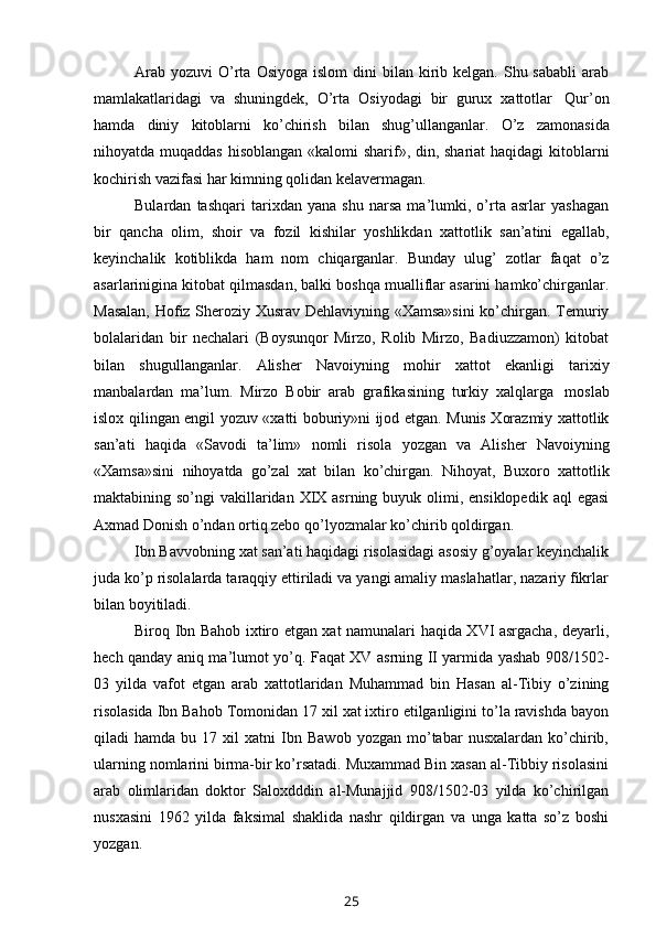 Arab  yozuvi   O’rta  Osiyoga  islom  dini   bilan kirib kelgan.  Shu sababli  arab
mamlakatlaridagi   va   shuningdek,   O’rta   Osiyodagi   bir   gurux   xattotlar   Qur’on
hamda   diniy   kitoblarni   ko’chirish   bilan   shug’ullanganlar.   O’z   zamonasida
nihoyatda muqaddas hisoblangan «kalomi  sharif», din, shariat  haqidagi  kitoblarni
kochirish   vazifasi har   kimning   qolidan kelavermagan.
Bulardan   tashqari   tarixdan   yana   shu   narsa   ma’lumki,   o’rta   asrlar   yashagan
bir   qancha   olim,   shoir   va   fozil   kishilar   yoshlikdan   xattotlik   san’atini   egallab,
keyinchalik   kotiblikda   ham   nom   chiqarganlar.   Bunday   ulug’   zotlar   faqat   o’z
asarlarinigina kitobat qilmasdan, balki boshqa mualliflar asarini hamko’chirganlar.
Masalan, Hofiz Sheroziy Xusrav Dehlaviyning «Xamsa»sini  ko’chirgan. Temuriy
bolalaridan   bir   nechalari   (Boysunqor   Mirzo,   Rolib   Mirzo,   Badiuzzamon)   kitobat
bilan   shugullanganlar.   Alisher   Navoiyning   mohir   xattot   ekanligi   tarixiy
manbalardan   ma’lum.   Mirzo   Bobir   arab   grafikasining   turkiy   xalqlarga   moslab
islox qilingan engil yozuv «xatti boburiy»ni ijod etgan. Munis Xorazmiy xattotlik
san’ati   haqida   «Savodi   ta’lim»   nomli   risola   yozgan   va   Alisher   Navoiyning
«Xamsa»sini   nihoyatda   go’zal   xat   bilan   ko’chirgan.   Nihoyat,   Buxoro   xattotlik
maktabining so’ngi  vakillaridan  XIX asrning buyuk olimi, ensiklopedik  aql  egasi
Axmad   Donish   o’ndan   ortiq zebo   qo’lyozmalar   ko’chirib   qoldirgan.
Ibn Bavvobning xat san’ati haqidagi risolasidagi asosiy g’oyalar keyinchalik
juda ko’p risolalarda taraqqiy ettiriladi va yangi amaliy maslahatlar, nazariy fikrlar
bilan   boyitiladi.
Biroq Ibn Bahob ixtiro etgan xat namunalari haqida XVI asrgacha, deyarli,
hech qanday aniq ma’lumot yo’q. Faqat XV asrning II yarmida yashab 908/1502-
03   yilda   vafot   etgan   arab   xattotlaridan   Muhammad   bin   Hasan   al-Tibiy   o’zining
risolasida Ibn Bahob Tomonidan 17 xil xat ixtiro etilganligini to’la ravishda bayon
qiladi   hamda   bu  17   xil   xatni   Ibn   Bawob   yozgan   mo’tabar   nusxalardan   ko’chirib,
ularning nomlarini birma-bir ko’rsatadi. Muxammad Bin xasan al-Tibbiy risolasini
arab   olimlaridan   doktor   Saloxdddin   al-Munajjid   908/1502-03   yilda   ko’chirilgan
nusxasini   1962   yilda   faksimal   shaklida   nashr   qildirgan   va   unga   katta   so’z   boshi
yozgan.
25 