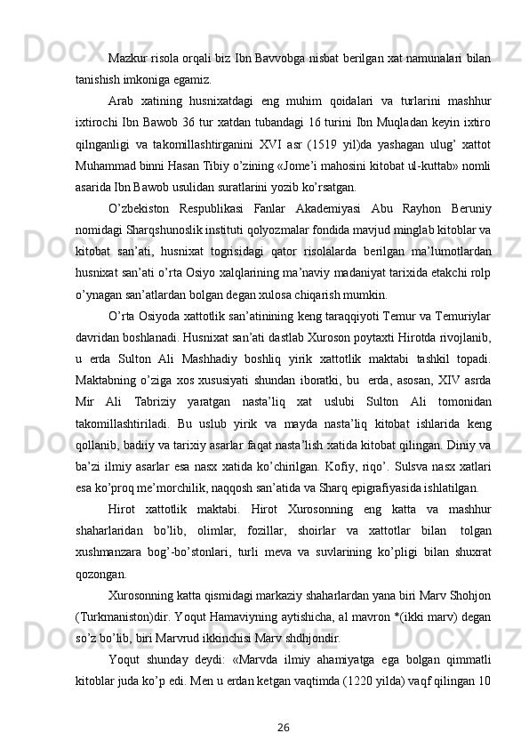 Mazkur risola orqali biz Ibn Bavvobga nisbat berilgan xat namunalari bilan
tanishish   imkoniga   egamiz.
Arab   xatining   husnixatdagi   eng   muhim   qoidalari   va   turlarini   mashhur
ixtirochi  Ibn Bawob 36 tur xatdan tubandagi  16 turini Ibn Muqladan  keyin ixtiro
qilnganligi   va   takomillashtirganini   XVI   asr   (1519   yil)da   yashagan   ulug’   xattot
Muhammad binni Hasan Tibiy o’zining «Jome’i mahosini kitobat ul-kuttab» nomli
asarida   Ibn Bawob   usulidan   suratlarini yozib   ko’rsatgan.
O’zbekiston   Respublikasi   Fanlar   Akademiyasi   Abu   Rayhon   Beruniy
nomidagi Sharqshunoslik instituti qolyozmalar fondida mavjud minglab kitoblar va
kitobat   san’ati,   husnixat   togrisidagi   qator   risolalarda   berilgan   ma’lumotlardan
husnixat san’ati o’rta Osiyo xalqlarining ma’naviy madaniyat tarixida etakchi rolp
o’ynagan   san’atlardan bolgan   degan   xulosa   chiqarish   mumkin.
O’rta Osiyoda xattotlik san’atinining keng taraqqiyoti Temur va Temuriylar
davridan   boshlanadi.   Husnixat   san’ati   dastlab   Xuroson   poytaxti   Hirotda   rivojlanib,
u   erda   Sulton   Ali   Mashhadiy   boshliq   yirik   xattotlik   maktabi   tashkil   topadi.
Maktabning   o’ziga   xos   xususiyati   shundan   iboratki,   bu   erda,   asosan,   XIV   asrda
Mir   Ali   Tabriziy   yaratgan   nasta’liq   xat   uslubi   Sulton   Ali   tomonidan
takomillashtiriladi.   Bu   uslub   yirik   va   mayda   nasta’liq   kitobat   ishlarida   keng
qollanib, badiiy va tarixiy asarlar faqat nasta’lish xatida kitobat qilingan. Diniy va
ba’zi   ilmiy   asarlar   esa   nasx   xatida   ko’chirilgan.   Kofiy,   riqo’.   Sulsva   nasx   xatlari
esa   ko’proq   me’morchilik,   naqqosh   san’atida   va   Sharq   epigrafiyasida   ishlatilgan.
Hirot   xattotlik   maktabi.   Hirot   Xurosonning   eng   katta   va   mashhur
shaharlaridan   bo’lib,   olimlar,   fozillar,   shoirlar   va   xattotlar   bilan   tolgan
xushmanzara   bog’-bo’stonlari,   turli   meva   va   suvlarining   ko’pligi   bilan   shuxrat
qozongan.
Xurosonning katta qismidagi markaziy shaharlardan yana biri Marv Shohjon
(Turkmaniston)dir. Yoqut Hamaviyning aytishicha, al mavron *(ikki marv) degan
so’z   bo’lib,   biri Marvrud   ikkinchisi   Marv   shdhjondir.
Yoqut   shunday   deydi:   «Marvda   ilmiy   ahamiyatga   ega   bolgan   qimmatli
kitoblar juda ko’p edi. Men u erdan ketgan vaqtimda (1220 yilda) vaqf qilingan 10
26 