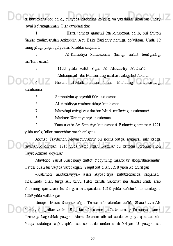 ta  kutubxona   bor   ediki,   dunyoda  kitobning  ko’pligi   va   yaxshiligi   jihatidan  unday
joyni   ko’rmaganman.   Ular   quyidagicha:
1. Katta   jomega   qarashli   2ta   kutubxona   bolib,   biri   Sulton
Sanjar   xodimlaridan   Aziziddin   Abu   Bakr   Zanjoniy   nomiga   qo’yilgan.   Unda   12
ming   jildga   yaqin qolyozma   kitoblar   saqlanadi.
2. Al-Kamoliya   kutubxonasi   (kimga   nisbat   berilganligi
ma’lum   emas).
3. 1100 yilda vafot etgan Al Mustavfiy Abulsa’d
Muhammad ibn   Mansurning   madrasasidagi   kutubxona.
4. Nizom   al-Mulk   Hasan   binni   Ishohning   madrasasidagi
kutubxona.
5. Somoniylarga   tegishli   ikki   kutubxona.
6. Al-Amidiyya   madrasasidagi   kutubxona.
7. Marvdagi   oxirgi   vazirlardan   Majdi   mulkning   kutubxonasi.
8. Madrasa   Xotuniyadagi   kutubxona.
9. Yana u erda Az-Zamiriya kutubxonasi. Bularning hammasi 1221
yilda   mo’g’’ullar   tomonidan xarob etilgan».
Axmad   Tayibshoh   Movarounnahriy   bir   necha   xatga,   ayniqsa,   suls   xatiga
ravshanlik   kiritgan.   1215   yilda   vafot   etgan.   Ba’zilar   bu   xattotni   Ibrohim   shoh
Tayib   Axmad  deydilar.
Mavlono   Yusuf   Xurosoniy   xattot   Yoqutning   mashx   ur   shogirdlaridandir.
Ustozi   bilan   bir   vaqtda   vafot   etgan.   Yoqut   xat   bilan   1210   yilda   ko’chirilgan
«Kalimoti   murtazaviyya»   asari   Ayoso’fiya   kutubxonasida   saqlanadi.
«Kalimot»   bilan   birga   Ali   binni   Hilol   xatida   Salomat   ibn   Jandal   ismli   arab
shoirning   qasidasini   ko’chirgan.   Bu   qasidani   1218   yilda   ko’chirib   tamomlagan.
1269 yilda   vafot etgan.
Ibroqim   Mirzo   Shohrux   o’g’li   Temur   nabiralaridan   bo’lib,   Sharafiddin   Ali
Yazdiy shogirdlaridandir. Ulug‘ tarixchi o’zining «Zafarnomaiy Temuriy» asarini
Temurga   bag’ishlab   yozgan.   Mirzo   Ibrohim   olti   xil   xatda   tengi   yo’q   xattot   edi.
Yoqut   uslubiga   taqlid   qilib,   xat   san’atida   undan   o’tib   ketgan.   U   yozgan   xat
27 