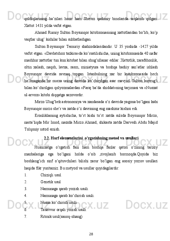 qoldiqlarining   ba’zilari   hozir   ham   Sheroz   qadimiy   binolarida   saqlanib   qolgan.
Xattot   1431 yilda   vafot etgan.
Ahmad Rumiy Sulton Boysunqor kitobxonasining xattotlaridan bo’lib, ko’p
vaqtlar   ulug’   kishilar   bilan suhbatlashgan.
Sulton   Boysunqor   Temuriy   shahzodalaridandir.   U   35   yoshida   -1427   yilda
vafot etgan. «Davlatshox tazkira»da ko’rsatilishicha, uning kitobxonasida 40 nafar
mashhur xattotlar tun kun kitobat bilan shug’ullanar edilar. Xattotlik, zarafshonlik,
oltin   xalash,   naqsh,   lavxa,   rasm,   miniatyura   va   boshqa   badiiy   san’atlar   ishlash
Boysunqor   davrida   ravnaq   topgan.   Istanbulning   xar   bir   kutubxonasida   hech
bo’lmaganda   bir   nusxa   uning   davrida   ko’chirylgan   asar   mavjud.   Sulton   buyrug’i
bilan ko’chirilgan qolyozmalardan «Faraj ba’da shiddat»ning tarjimasi va «Nusxat
ul-arvox»   kitobi diqqatga   sazovordir.
Mirzo   Ulug’bek   astronomiya   va   xandasada   o’z   davrida   yagona   bo’lgani   kabi
Boysunqor   mirzo   she’r   va   xatda   o’z   davrining   eng   mashxur   kishisi   edi.
Eronliklaming   aytishicha,   to’rt   kishi   to’rt   xatda   sulsda   Boysunqor   Mirzo,
nasta’liqda Mir Imod, nasxda Mirzo Ahmad, shikasta xatda Darvesh Abdu Majid
Tolqoniy   ustod emish.
2.2.   Harf elementlarini    o’rgatishning   metod va   usullari
Husnixatga   o’rgatish   fani   ham   boshqa   fanlar   qatori   o’zining   tarixiy
manbalariga   ega   bo’lgani   holda   o’sib   ,rivojlanib   bormoqda.Quyida   biz
boshlang’ich   sinf   o’qituvchilari   bilishi   zarur   bo’lgan   eng   asosiy   yozuv   usullari
haqida fikr yuritamiz.   Bu   metyod va   usullar   quyidagilardir:
1. Chiziqli   usul.
2. Genetik   usul
3. Namunaga   qarab   yozish   usuli.
4. Namunaga   qarab   ko’chirish   usuli.
5. Nusxa   ko’chirish   usuli.
6. Tasavvur   orqali   yozish   usuli.
7. Ritmik   usul(sanoq-ohang)
28 