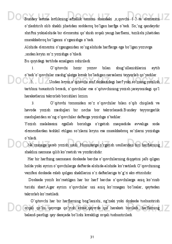 Bunday   ketma   ketlikning   afzallik   tomoni   shundaki   ,o;quvchi   1-2   ta   elementni
o’zlashtirib olib shakli jihatidan soddaroq bo’lgan harfga o’tadi. So;’ng qandaydir
shriftni yokialohida bir elementni qo’shish orqali yangi harflarni, tuzilishi jihatidan
murakkabroq   bo’lganni   o’rganishga   o’tadi.
Alohida   elementni   o’rganganidan   so’ng   alohida   harflarga   ega   bo’lgan   yozuvga
,undan   keyin   so’z   yozishga   o’tiladi.
Bu   quyidagi   tartibda   amalgam   oshiriladi:
1. O’qituvchi   hozir   yozuv   bilan   shug’ullanishlarini   aytib
o’tadi’o’quvchilar   mashg’ulotga   kerak   bo’ladigan   narsalarni   tayyorlab   qo’yadilar.
2. Undan keyin o’qituvchi sinf doskasidagi harf yoki so’zning yozilish
tartibini   tusuntirib beradi, o’quvchilar esa o’qituvchining yozish jarayonidagi qo’l
harakatlarini   takrorlab borishlari   lozim.
3. O’qituvhi   tomonidan   so’z   o’quvchilar   bilan   o’qib   chiqiladi   va
havoda   yozish   mashqlari   bir   necha   bor   takrorlanadi.Bunday   tayyorgarlik
mashqlaridan so’ng   o’quvchilar   daftarga   yozishga   o’tadilar.
Yozish   malakasini   egallab   borishga   o’rgatish   maqsadida   avvaliga   soda
elementlardan   tashkil   etilgan   so’zlarni   keyin   esa   murakkabroq   so’zlarni   yozishga
o’tiladi.
Na’munaga qarab yozish usuli. Husnixatga o’rgatish usullaridan biri   harflarning
shaklini   namuna   qilib   ko’rsatish   va   yozdirishdir.
Har bir harfning namunasi doskada barcha o’quvchilarning diqqatini jalb qilgan
holda yoki ayrim o’quvchilarga daftarda alohida-alohida ko’rsatiladi.O’quvchining
vazifasi   doskada   eslab   qolgan   shakllarini   o’z   daftarlariga   to’g’ri   aks   ettirishdir.
Doskada   yozib   ko’rsatilgan   har   bir   harf   barcha   o’quvchilarga   aniq   ko’rinib
turishi   shart.Agar   ayrim   o’quvchilar   uni   aniq   ko’rmagan   bo’lsalar,   qaytadan
takrorlab   ko’rsatiladi.
O’qituvchi   har   bir   harflarning   bog’lanishi,   og’zaki   yoki   doskada   tushuntirish
orqali   qo’lni   qayerga   qo’yish   kerak,qayerda   qol   harakati   buriladi,   harflarning
baland-pastligi   qay   darajada   bo’lishi kerakligi   orqali   tushuntiriladi.
31 