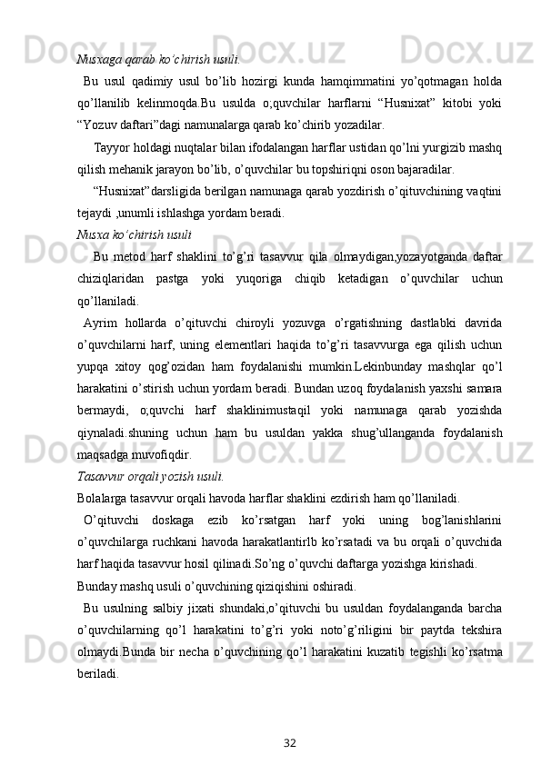 Nusxaga   qarab   ko’chirish   usuli.
Bu   usul   qadimiy   usul   bo’lib   hozirgi   kunda   hamqimmatini   yo’qotmagan   holda
qo’llanilib   kelinmoqda.Bu   usulda   o;quvchilar   harflarni   “Husnixat”   kitobi   yoki
“Yozuv   daftari”dagi   namunalarga   qarab   ko’chirib yozadilar.
Tayyor holdagi nuqtalar bilan ifodalangan harflar ustidan qo’lni yurgizib mashq
qilish   mehanik   jarayon   bo’lib,   o’quvchilar   bu   topshiriqni   oson   bajaradilar.
“Husnixat”darsligida berilgan namunaga qarab yozdirish o’qituvchining vaqtini
tejaydi   ,unumli ishlashga   yordam   beradi.
Nusxa   ko’chirish   usuli
Bu   metod   harf   shaklini   to’g’ri   tasavvur   qila   olmaydigan,yozayotganda   daftar
chiziqlaridan   pastga   yoki   yuqoriga   chiqib   ketadigan   o’quvchilar   uchun
qo’llaniladi.
Ayrim   hollarda   o’qituvchi   chiroyli   yozuvga   o’rgatishning   dastlabki   davrida
o’quvchilarni   harf,   uning   elementlari   haqida   to’g’ri   tasavvurga   ega   qilish   uchun
yupqa   xitoy   qog’ozidan   ham   foydalanishi   mumkin.Lekinbunday   mashqlar   qo’l
harakatini   o’stirish   uchun   yordam   beradi.   Bundan   uzoq   foydalanish   yaxshi   samara
bermaydi,   o;quvchi   harf   shaklinimustaqil   yoki   namunaga   qarab   yozishda
qiynaladi.shuning   uchun   ham   bu   usuldan   yakka   shug’ullanganda   foydalanish
maqsadga   muvofiqdir.
Tasavvur   orqali yozish   usuli.
Bolalarga   tasavvur   orqali   havoda   harflar   shaklini ezdirish   ham   qo’llaniladi.
O’qituvchi   doskaga   ezib   ko’rsatgan   harf   yoki   uning   bog’lanishlarini
o’quvchilarga  ruchkani  havoda  harakatlantirlb  ko’rsatadi   va  bu  orqali  o’quvchida
harf   haqida   tasavvur   hosil   qilinadi.So’ng   o’quvchi daftarga   yozishga   kirishadi.
Bunday   mashq   usuli   o’quvchining   qiziqishini   oshiradi.
Bu   usulning   salbiy   jixati   shundaki,o’qituvchi   bu   usuldan   foydalanganda   barcha
o’quvchilarning   qo’l   harakatini   to’g’ri   yoki   noto’g’riligini   bir   paytda   tekshira
olmaydi.Bunda   bir   necha   o’quvchining   qo’l   harakatini   kuzatib   tegishli   ko’rsatma
beriladi.
32 