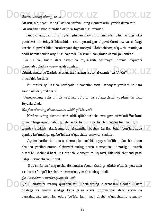 Ritmik(   sanoq-ohang)   usuli.
Bu   usul   o’qituvchi   sanog’I   ostida   harf   va   uning   elementlarini   yozish   demakdir.
Bu   usuldan   savod   o’rgatish   davrida   foydalanjsh   mumkin.
Sanoq-ohang   usulining   foydali   jihatlari   mavjud.   Birinchidan   ,   harflarning   tekis
yozishini   ta’minlaydi.Ikkinchidan   sekin   yozadigan   o’quvchilarni   tez   va   sinfdagi
barcha o’quvchi bilan barobar yozishga undaydi. Uchinchidan, o’quvchilar aniq va
dadil   harakatlanish   orqali   ish   bajaradi.   To’rtinchidan,sinfda   darsni   jonlantiradi.
Bu   usuldan   butun   dars   davomida   foydalanib   bo’lmaydi,   chunki   o’quvchi
charchab   qoladiva   yozuv sifati   buziladi.
Ritmik   usulni   qo’llashda   asosan,   harflarning   asosiy   elementi   “bir”,”ikki”
,”uch”deb   beriladi.
Bu   usulni   qo’llashda   harf   yoki   elementlar   avval   sanoqsiz   yoziladi   so’ngra
sanoq   ostida   yozdiriladi.
Sanoq-ohang   yoki   ritmik   usuldan   bo’g’in   va   so’z,gaplarni   yozdirishda   ham
foydalaniladi.
Harf   va   ularning   elementlarini   tahlil   qilish   usuli.
Harf   va  uning   elementlarini   tahlil   qilish   turlicha   amalgam   oshiriladi.Harflarni
elementlarga   ajratib   tahlil   qilish   har   bir   harfning   necha   elementdan   tuzilganligini
,qanday   shaklda   ekanligini,   bu   elementlar   boshqa   harflar   bilan   bog’lanishida
qanday   ko’rinishga   ega   bo’lishini   o’quvchilar   tasavvur   etadilar   .
Ayrim   harflar   bir   necha   elementdan   tashkil   topgan   bo’lib   ,   ular   bir   butun
shaklda   yoziladi,ammo   o’qituvchi   uning   necha   elementdan   iboratligini   eslatib
o’tadi.M,   kichik   d   harfining   birinchi   elementi   to’liq   oval,   ikkinchi   elementi   pasti
halqali   tayoqchadan iborat.
Buo’rinda harfning necha elementdan iborat ekanligi eslatib o’tiladi, yozishda
esa   bu   harfni   qo’l   harakatini uzmasdan yozish   talab   qilinadi.
Qo’l   harakatini   mashq   qildirish   usuli.
Qo’l   harakatini   mashq   qildirish   usuli   bolalarning   charchagan   a’zolarini   dam
olishiga   va   yozuv   sifatiga   katta   ta’sir   etadi.   O’quvchilar   dars   jarayonida
bajariladigan   mashqlar   oddiy   bo’lib,   kam   vaqt   olishi’   o’quvchining   jismoniy
33 