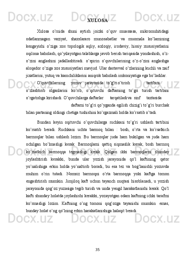 XULOSA
Xulosa   o’rnida   shuni   aytish   joizki   o’quv   muassasa,   mikromuhitidagi
odatlanmagan   vaziyat,   shaxslararo   munosabatlar   va   muomala   ko’lamining
kengayishi   o’ziga   xos   topologik   aqliy,   axloqiy,   irodaviy,   hissiy   xususiyatlarini
oqilona baholash, qo’yilayotgan talablarga javob berish tariqasida yondashish, o’z-
o’zini   anglashini   jadallashtiradi.   o’spirin   o’quvchilarining   o’z-o’zini   anglashga
aloqador o’ziga xos xususiyatlari mavjud. Ular dastavval o’zlarining kuchli va zaif
jixatlarini, yutuq va kamchiliklarini aniqrok baholash imkoniyatiga ega bo’ladilar. 
O’quvchilarning yozuv jarayonida   to’g’ri o’tirish tartibini
o’zlashtirib   olganlarini   ko’rib,   o’qituvchi   daftarning   to’gri   turish   tartibini
o’rgatishga kirishadi.   O’quvchilarga daftarlar tarqatiladi va sinf taxtasida
daftarni to’g’ri   qo’yganda   egilish   chizig’i   to’g’ri   burchak
bilan   partaning   oldingi   chetiga   tushishini ko’rgazmali   holda   ko’rsatib   o’tadi.
Bundan   keyin   oqituvchi   o’quvchilarga   ruchkani   to’g’ri   ushlash   tartibini
ko’rsatib   beradi.   Ruchkani   uchta   barmoq   bilan   :   bosh,   o’rta   va   ko’rsatkich
barmoqlar   bilan   ushlash   lozim.   Bu   barmoqlar   juda   ham   bukilgan   va   juda   ham
ochilgan   bo’lmasligi   kerak.   Barmoqlarni   qattiq   siqmaslik   kerak,   bosh   barmoq
ko’rsatkich   barmoqqa   tegmasligi   kerak.   Qolgan   ikki   barmoqlarni   shunday
joylashtirish   kerakki,   bunda   ular   yozish   jarayonida   qo’l   kaftining   qator
yo’nalishiga   erkin   holda   yo’naltirib   boradi,   bu   esa   tez   va   bog’lanishli   yozuvda
muhim   o’rin   tutadi.   Nomsiz   barmoqni   o’rta   barmoqqa   yoki   kaftga   tomon
engashtirish   mumkin.   Jimjiloq   kaft   uchun   tayanch   nuqtasi   hisoblanadi,   u   yozish
jarayonida qog’oz yuzasiga tegib turish va unda yengil harakatlanishi  kerak. Qo’l
kafti shunday holatda joylashishi kerakki, yozayotgan odam kaftning ichki tarafmi
ko’rmasligi   lozim.   Kaftning   o’ng   tomoni   qog’ozga   tayanishi   mumkin   emas,
bunday   holat   o’ng   qo’lning erkin   harakatlanishiga   halaqit   beradi.
35 