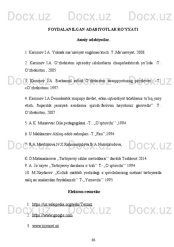 FOYDALANILGAN ADABIYOTLAR RO'YXATI
Asosiy adabiyotlar.
1. Karimov I.A. Yuksak ma’naviyat engilmas kuch. T.;Ma’naviyat, 2008. 
2.   Karimov   I.A.   O’zbekiston   iqtisodiy   islohotlarni   chuqurlashtirish   yo’lida.   -T.:
O’zbekiston , 2005 
3.   Karimov   I.A.   Barkamol   avlod   O’zbekiston   taraqqiyotining   poydevori.   –T.:
«O’zbekiston» 1997. 
4. Karimov I.A.Demokratik xuquqiy davlat, erkin iqtisodiyot talablarini to’liq joriy
etish,   fuqarolik   jamiyati   asoslarini   qurish-farovon   hayotimiz   garovidir”.   T.:
O’zbekiston, 2007 . 
5. A.K. Munavvar.Oila pedagogikasi.-T., ,,O’qituvchi’’ ,1994. 
6. U.Mahkamov.Ahloq-odob saboqlari.-T.,,Fan’’,1994 
7. R.A.Mavlonova,N.X.Rahmonqulova,B.A.Normurodova, 
K.O.Matanazarova ,,Tarbiyaviy ishlar metodikasi’’ darslik Toshkent 2014. 
9. A. Jo`rayev ,,Tarbiyaviy darslarni o`tish’’ T- ,,O`qituvchi’’ 1994. 
10.   M.Xaydarov   ,,Kichik   maktab   yoshidagi   o`quvchilarning   mehnat   tarbiyasida
xalq an`analaridan foydalanish’’ T-,,Yozuvchi’’ 1995.
Elektron resurslar
  1.   https://uz.wikipedia.org/wiki/Termiz
  2.   https://www.google.com
  3.   www.ziyonet.uz
36 