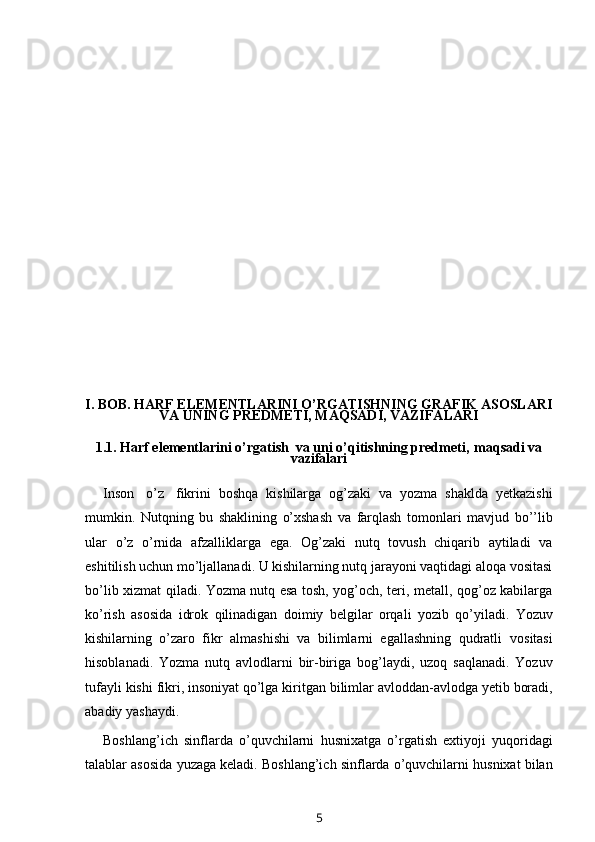                 
I. BOB.  HARF ELEMENTLARINI O’RGATISHNING GRAFIK ASOSLARI
VA UNING PREDMETI, MAQSADI, VAZIFALARI
1.1.  Harf elementlarini o’rgatish  va uni o’qitishning predmeti,    maqsadi   va
vazifalari
Inson   o’z   fikrini   boshqa   kishilarga   og’zaki   va   yozma   shaklda   yetkazishi
mumkin.   Nutqning   bu   shaklining   o’xshash   va   farqlash   tomonlari   mavjud   bo’’lib
ular   o’z   o’rnida   afzalliklarga   ega.   Og’zaki   nutq   tovush   chiqarib   aytiladi   va
eshitilish uchun   mo’ljallanadi. U kishilarning nutq jarayoni vaqtidagi aloqa vositasi
bo’lib   xizmat qiladi. Yozma nutq esa tosh, yog’och, teri, metall, qog’oz kabilarga
ko’rish   asosida   idrok   qilinadigan   doimiy   belgilar   orqali   yozib   qo’yiladi.   Yozuv
kishilarning   o’zaro   fikr   almashishi   va   bilimlarni   egallashning   qudratli   vositasi
hisoblanadi.   Yozma   nutq   avlodlarni   bir-biriga   bog’laydi,   uzoq   saqlanadi.   Yozuv
tufayli   kishi   fikri,   insoniyat   qo’lga   kiritgan   bilimlar   avloddan-avlodga   yetib   boradi,
abadiy yashaydi.
Boshlang’ich   sinflarda   o’quvchilarni   husnixatga   o’rgatish   extiyoji   yuqoridagi
talablar   asosida   yuzaga   keladi.   Boshlang’ich   sinflarda   o’quvchilarni   husnixat   bilan
5 