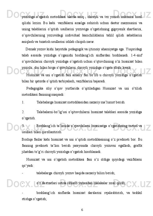 yozishga   o’rgatish   metodikasi   ularda   aniq   ,   chiroyli   va   tez   yozish   imkonini   hosil
qilishi   lozim.   Bu   kabi   vazifalarni   amalga   oshirish   uchun   dastur   mazmunini   va
uning   talablarini   o’qitish   usullarini   yozuviga   o’rgatishning   gigeyenik   shartlarini,
o’quvchilarning   yozuvidagi   individual   kamchiliklarini   tahlil   qilish   sabablarini
aniqlash va   tuzatish   usullarini   ishlab chiqish zarur.
Demak   yozuv   kishi   hayotida   pedagogik   va   ijtimoiy   ahamiyatga   ega.   Yuqoridagi
talab   asosida   yozishga   o’rganishi   boshlang’ich   sinflardan   boshlanadi.   1-4-sinf
o’quvchilarini   chiroyli   yozishga   o’rgatish   uchun   o’qtuvchining   o’zi   husnixat   bilan
yozishi,   shu   bilan   birga   o’quvchilarni   chiroyli   yozishga   o’rgata olishi kerak.
Husnixat   va   uni   o’rgatish   fani   amaliy   fan   bo’lib   u   chiroyli   yozishga   o’rgatish
bilan   bir   qatorda   o’qitish   tarbiyalash,   vazifalarini   bajaradi.
Pedagogika   oliy   o’quv   yurtlarida   o’qitiladigan   Husnixat   va   uni   o’tilish
metodikasi   fanining   maqsadi:
1. Talabalarga   husnixat   metodikasidan   nazariy   ma’lumot   berish.
2. Talabalarni-bo’lg’usi  o’qituvchilarni   husnixat  talablari  asosida  yozishga
o’rgatish.
3. Boshlang’ich ta’limida o’quvchilarni husnixatga o’rgatishning metod va
usullari   bilan qurollantirish.
Boshqa   fanlar  kabi  husnixat   va  uni   o’qitish   metodikasining  o’z  predmeti   bor.   Bu
fanning   predmeti   ta’lim   berish   jarayonida   chiroyli   yozuvni   egallash,   grafik
jihatdan   to’g’ri   chiroyli   yozishga   o’rgatish hisoblanadi.
Husnixat   va   uni   o’rgatish   metodikasi   fani   o’z   oldiga   quyidagi   vazifalarni
qo’yadi:
- talabalarga   chiroyli   yozuv   haqida   nazariy   bilim   berish;
- o’z   dastxatlari   ustida   ishlash   yuzasidan   malakalar   xosil   qilish;
- boshlang’ich   sinflarda   husnixat   darslarini   rejalashtirish,   va   tashkil
etishga   o’rgatish;
6 