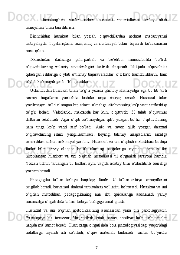 - boshlang’ich   sinflar   uchun   husnixat   materiallarini   tanlay   olish
tamoyillari   bilan   tanishtirish.
Birinchidan   husnixat   bilan   yozish   o’quvchilardan   mehnat   madaniyatini
tarbiyalaydi.   Topshiriqlarni   toza,   aniq   va   madaniyat   bilan   bajarish   ko’nikmasini
hosil qiladi.
Ikkinchidan   dastxatga   pala-partish   va   be’etibor   munosabatda   bo’lish
o’quvchilarning   imloviy   savodsizligini   keltirib   chiqaradi.   Natijada   o’quvchilar
qiladigan   ishlariga   o’ylab   o’tirmay   bajaraveradilar,   o’z   hato   kamchiliklarini   ham
o’ylab ko’rmaydigan bo’lib qoladilar.
Uchinchidan   husnixat   bilan   to’g’ri   yozish   ijtimoiy   ahamiyatga   ega   bo’lib   turli
rasmiy   hujjatlarni   yuritishda   kishilar   unga   ehtiyoj   sezadi.   Husnixat   bilan
yozilmagan,   to’ldirilmagan   hujjatlarni   o’qishga   kitobxonning   ko’p   vaqt   sarflashiga
to’g’ri   keladi.   Vaholanki,   maktabda   har   kuni   o’qituvchi   30   talab   o’quvchlar
daftarini   tekshiradi.   Agar   o’qib   bo’lmaydigan   qilib   yozgan   bo’lsa   o’qituvchining
ham   unga   ko’p   vaqti   sarf   bo’ladi.   Aniq   va   ravon   qilib   yozgan   dastxati
o’qituvchining   ishini   yengillashtiradi,   keyingi   talimiy   maqsadlarini   amalga
oshirishlari   uchun   imkoniyat yaratadi. Husnixat va uni o’qitish metodikasi boshqa
fanlar   bilan   uzviy   aloqada   bo’lib   ularning   natijalariga   tayanadi.   Amaliy   fan
hisoblangan   husnixat   va   uni   o’qitish   metodikasi   til   o’rganish   jarayoni   hamdir.
Yozish   uchun   tanlangan   til   faktlari   ayni   vaqtda   adabiy   tilni   o’zlashtirib   borishga
yordam   beradi.
Pedagogika   ta’lim   tarbiya   haqidagi   fandir.   U   ta’lim-tarbiya   tamoyillarini
belgilab beradi, barkamol shahsni tarbiyalash yo’llarini ko’rsatadi. Husnixat va   uni
o’qitish   metodikasi   pedagogikaning   ana   shu   qoidalariga   asoslanadi   yaniy
husnixatga   o’rgatishda ta’lim-tarbiya   birligiga   amal   qiladi.
Husnixat   va   uni   o’qitish   metodikasining   asoslaridan   yana   biri   psixologiyadir.
Psixalogiya   his,   tasavvur,   fikr,   intilish,   istak,   havas,   qobiliyat   kabi   tushunchalar
haqida   ma’lumot   beradi.   Husnixatga   o’rgatishda   bola   psixologiyasidagi   yuqoridagi
holatlarga   tayanib   ish   ko’riladi,   o’quv   materiali   tanlanadi,   sinflar   bo’yiicha
7 