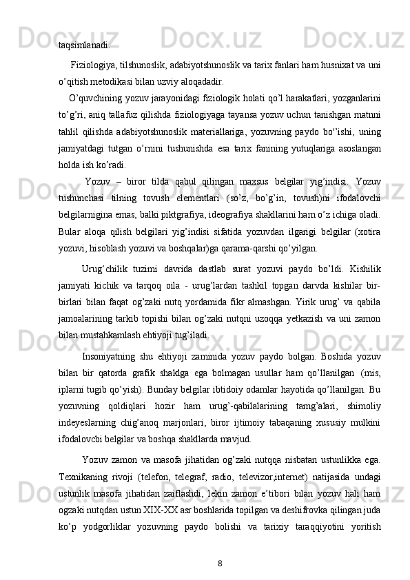 taqsimlanadi.
Fiziologiya, tilshunoslik, adabiyotshunoslik va tarix fanlari ham husnixat va   uni
o’qitish metodikasi   bilan uzviy   aloqadadir.
O’quvchining   yozuv   jarayonidagi   fiziologik   holati   qo’l   harakatlari,   yozganlarini
to’g’ri, aniq tallafuz qilishda fiziologiyaga tayansa yozuv uchun   tanishgan   matnni
tahlil   qilishda   adabiyotshunoslik   materiallariga,   yozuvning   paydo   bo'’ishi,   uning
jamiyatdagi   tutgan   o’rnini   tushunishda   esa   tarix   fanining yutuqlariga   asoslangan
holda   ish   ko’radi.
Yozuv   –   biror   tilda   qabul   qilingan   maxsus   belgilar   yig’indisi.   Yozuv
tushunchasi   tilning   tovush   elementlari   (so’z,   bo’g’in,   tovush)ni   ifodalovchi
belgilarnigina emas, balki piktgrafiya, ideografiya shakllarini ham o’z ichiga oladi.
Bular   aloqa   qilish   belgilari   yig’indisi   sifatida   yozuvdan   ilgarigi   belgilar   (xotira
yozuvi,   hisoblash yozuvi   va   boshqalar)ga   qarama-qarshi   qo’yilgan.
Urug‘chilik   tuzimi   davrida   dastlab   surat   yozuvi   paydo   bo’ldi.   Kishilik
jamiyati   kichik   va   tarqoq   oila   -   urug’lardan   tashkil   topgan   darvda   kishilar   bir-
birlari   bilan   faqat   og’zaki   nutq   yordamida   fikr   almashgan.   Yirik   urug’   va   qabila
jamoalarining   tarkib   topishi   bilan   og’zaki   nutqni   uzoqqa   yetkazish   va   uni   zamon
bilan   mustahkamlash   ehtiyoji tug’iladi.
Insoniyatning   shu   ehtiyoji   zaminida   yozuv   paydo   bolgan.   Boshida   yozuv
bilan   bir   qatorda   grafik   shaklga   ega   bolmagan   usullar   ham   qo’llanilgan   (mis,
iplarni tugib qo’yish). Bunday belgilar ibtidoiy odamlar hayotida qo’llanilgan. Bu
yozuvning   qoldiqlari   hozir   ham   urug’-qabilalarining   tamg’alari,   shimoliy
indeyeslarning   chig’anoq   marjonlari,   biror   ijtimoiy   tabaqaning   xususiy   mulkini
ifodalovcbi   belgilar   va   boshqa   shakllarda   mavjud.
Yozuv   zamon   va   masofa   jihatidan   og’zaki   nutqqa   nisbatan   ustunlikka   ega.
Texnikaning   rivoji   (telefon,   telegraf,   radio,   televizor,internet)   natijasida   undagi
ustunlik   masofa   jihatidan   zaiflashdi,   lekin   zamon   e’tibori   bilan   yozuv   hali   ham
ogzaki nutqdan ustun XIX-XX asr boshlarida topilgan va deshifrovka qilingan juda
ko’p   yodgorliklar   yozuvning   paydo   bolishi   va   tarixiy   taraqqiyotini   yoritish
8 