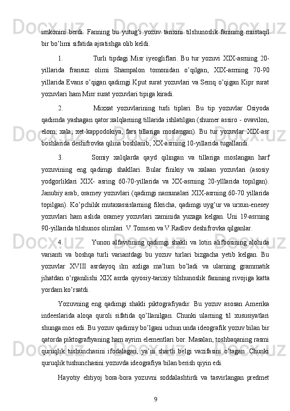 imkonini   berdi.   Fanning   bu   yutug‘i   yozuv   tarixini   tilshunoslik   fanining   mustaqil
bir   bo’limi sifatida   ajratishga   olib keldi.
1. Turli   tipdagi   Misr   iyeogliflari.   Bu   tur   yozuvi   XIX-asrning   20-
yillarida   fransuz   olimi   Shampalon   tomonidan   o’qilgan,   XIX-asrning   70-90
yillarida Evans   o’qigan qadimgi Kput surat yozuvlari va Semq o’qigan Kipr surat
yozuvlari ham   Misr   surat yozuvlari tipiga   kiradi.
2. Mixxat   yozuvlarining   turli   tiplari.   Bu   tip   yozuvlar   Osiyoda
qadimda   yashagan qator xalqlarning tillarida ishlatilgan (shumer assiro - ovavilon,
elom,   xala,   xet-kappodokiya,   fars   tillariga   moslangan).   Bu   tur   yozuvlar   XIX-asr
boshlarida   deshifrovka   qilina   boshlanib,   XX-asrning   10-yillarida   tugallandi.
3. Somiy   xalqlarda   qayd   qilingan   va   tillariga   moslangan   harf
yozuvining   eng   qadimgi   shakllari.   Bular   finikiy   va   xalaan   yozuvlari   (asosiy
yodgorliklari   XIX-   asring   60-70-yillarida   va   XX-asrning   20-ylllarida   topilgan).
Janubiy arab, oramey   yozuvlari (qadimgi namunalari XIX-asrning 60-70 yillarida
topilgan). Ko’pchilik   mutaxassislarning fikricha, qadimgi uyg’ur va urxun-enesey
yozuvlari   ham   aslida   oramey   yozuvlari   zaminida   yuzaga   kelgan.   Uni   19-asrning
90-yillarida tilshunos   olimlari   V.Tomsen   va   V.Radlov deshifrovka   qilganlar.
4. Yunon   alfavitining   qadimgi   shakli   va   lotin   alifbosining   alohida
varianti   va   boshqa   turli   variantdagi   bu   yozuv   turlari   bizgacha   yetib   kelgan.   Bu
yozuvlar   XVIII   asrdayoq   ilm   axliga   ma’lum   bo’ladi   va   ularning   grammatik
jihatdan o’rganilishi   XIX   asrda   qiyosiy-tarixiy   tilshunoslik   fanining   rivojiga   katta
yordam   ko’rsatdi.
Yozuvning   eng   qadimgi   shakli   piktografiyadir.   Bu   yozuv   asosan   Amerika
indeeslarida   aloqa   quroli   sifatida   qo’llanilgan.   Chunki   ularning   til   xususiyatlari
shunga mos   edi.   Bu   yozuv   qadimiy   bo’lgani   uchun   unda ideografik   yozuv   bilan   bir
qatorda piktografiyaning ham ayrim elementlari bor. Masalan, toshbaqaning rasmi
quruqlik   tushunchasini   ifodalagan,   ya’ni   shartli   belgi   vazifasini   o’tagan.   Chunki
quruqlik   tushunchasini   yozuvda   ideografiya   bilan   berish   qiyin   edi.
Hayotiy   ehtiyoj   bora-bora   yozuvni   soddalashtirdi   va   tasvirlangan   predmet
9 