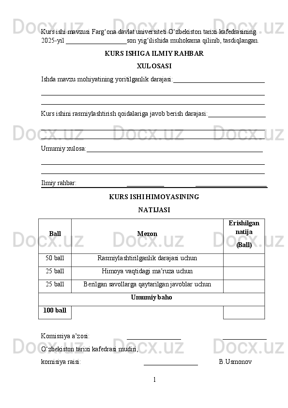 Kurs ishi mavzusi Farg ona davlat universiteti O‘zbekiston tarixi kafedrasining ʻ
2025-yil __________________son yig ilishida muhokama qilinib, tasdiqlangan.	
ʻ
KURS ISHIGA   ILMIY RAHBAR
XULOSASI
Ishda mavzu mohiyatining yor i tilganlik darajasi: ___________________________
__________________________________________________________________
__________________________________________________________________
Kurs ishini rasmiylashtirish qoidalariga javob berish darajasi: _________________
__________________________________________________________________
__________________________________________________________________
Umumiy xulosa: ____________________________________________________
__________________________________________________________________
__________________________________________________________________
Ilmiy rahbar: ___________ _____________________
KURS ISHI HIMOYASI NING
NATIJASI
Ball Mezon Erishilgan
natija
( Ball )
50 ball Rasmiylashtirilganlik darajasi uchun
25 ball Himoya vaqtidagi ma’ruza uchun
25 ball Berilgan savollarga qaytarilgan javoblar uchun
Umumiy baho
100  ball
Komissiya  a’zosi : ________________        _____________
O‘zbekiston tarixi kafedrasi mudiri, 
k omisiya  raisi :            ________________      B.Usmonov  
1 