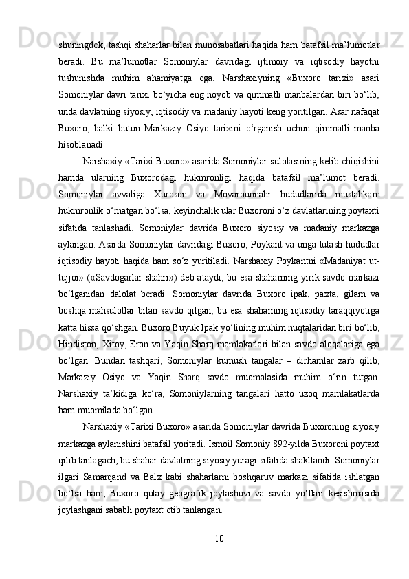 shuningdek, tashqi shaharlar bilan munosabatlari haqida ham batafsil ma’lumotlar
beradi.   Bu   ma’lumotlar   Somoniylar   davridagi   ijtimoiy   va   iqtisodiy   hayotni
tushunishda   muhim   ahamiyatga   ega.   Narshaxiyning   «Buxoro   tarixi»   asari
Somoniylar davri tarixi bo‘yicha eng noyob va qimmatli manbalardan biri bo‘lib,
unda davlatning siyosiy, iqtisodiy va madaniy hayoti keng yoritilgan. Asar nafaqat
Buxoro,   balki   butun   Markaziy   Osiyo   tarixini   o‘rganish   uchun   qimmatli   manba
hisoblanadi.
Narshaxiy «Tarixi Buxoro» asarida Somoniylar sulolasining kelib chiqishini
hamda   ularning   Buxorodagi   hukmronligi   haqida   batafsil   ma’lumot   beradi.
Somoniylar   avvaliga   Xuroson   va   Movarounnahr   hududlarida   mustahkam
hukmronlik o‘rnatgan bo‘lsa, keyinchalik ular Buxoroni o‘z davlatlarining poytaxti
sifatida   tanlashadi.   Somoniylar   davrida   Buxoro   siyosiy   va   madaniy   markazga
aylangan. Asarda Somoniylar davridagi Buxoro, Poykant va unga tutash hududlar
iqtisodiy   hayoti   haqida   ham   so‘z   yuritiladi.   Narshaxiy   Poykantni   «Madaniyat   ut-
tujjor»  («Savdogarlar  shahri»)  deb  ataydi,  bu esa   shaharning yirik savdo  markazi
bo‘lganidan   dalolat   beradi.   Somoniylar   davrida   Buxoro   ipak,   paxta,   gilam   va
boshqa   mahsulotlar   bilan   savdo   qilgan,   bu   esa   shaharning   iqtisodiy   taraqqiyotiga
katta hissa qo‘shgan. Buxoro Buyuk Ipak yo‘lining muhim nuqtalaridan biri bo‘lib,
Hindiston,  Xitoy,  Eron  va  Yaqin  Sharq  mamlakatlari   bilan  savdo  aloqalariga  ega
bo‘lgan.   Bundan   tashqari,   Somoniylar   kumush   tangalar   –   dirhamlar   zarb   qilib,
Markaziy   Osiyo   va   Yaqin   Sharq   savdo   muomalasida   muhim   o‘rin   tutgan.
Narshaxiy   ta’kidiga   ko‘ra,   Somoniylarning   tangalari   hatto   uzoq   mamlakatlarda
ham muomilada bo‘lgan.
Narshaxiy «Tarixi Buxoro» asarida Somoniylar davrida Buxoroning siyosiy
markazga aylanishini batafsil yoritadi. Ismoil Somoniy 892-yilda Buxoroni poytaxt
qilib tanlagach, bu shahar davlatning siyosiy yuragi sifatida shakllandi. Somoniylar
ilgari   Samarqand   va   Balx   kabi   shaharlarni   boshqaruv   markazi   sifatida   ishlatgan
bo‘lsa   ham,   Buxoro   qulay   geografik   joylashuvi   va   savdo   yo‘llari   kesishmasida
joylashgani sababli poytaxt etib tanlangan.
10 