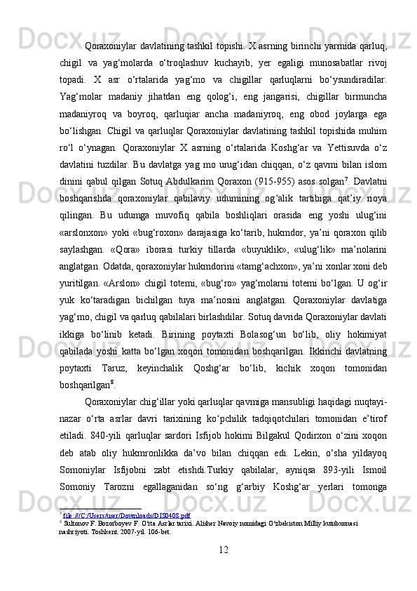 Qoraxoniylar davlatining tashkil topishi. X asrning birinchi yarmida qarluq,
chigil   va   yag‘molarda   o‘troqlashuv   kuchayib,   yer   egaligi   munosabatlar   rivoj
topadi.   X   asr   o‘rtalarida   yag‘mo   va   chigillar   qarluqlarni   bo‘ysundiradilar.
Yag‘molar   madaniy   jihatdan   eng   qolog‘i,   eng   jangarisi,   chigillar   birmuncha
madaniyroq   va   boyroq,   qarluqiar   ancha   madaniyroq,   eng   obod   joylarga   ega
bo‘lishgan.   Chigil  va  qarluqlar   Qoraxoniylar   davlatining  tashkil  topishida   muhim
ro‘l   o‘ynagan.   Qoraxoniylar   X   asrning   o‘rtalarida   Koshg‘ar   va   Yettisuvda   o‘z
davlatini   tuzdilar.   Bu   davlatga   yag   mo   urug‘idan   chiqqan,   o‘z   qavmi   bilan   islom
dinini   qabul   qilgan   Sotuq   Abdulkarim   Qoraxon   (915-955)   asos   solgan 7
.   Davlatni
boshqarishda   qoraxoniylar   qabilaviy   udumining   og alik   tartibiga   qat’iy   rioyaʻ
qilingan.   Bu   udumga   muvofiq   qabila   boshliqlari   orasida   eng   yoshi   ulug‘ini
«arslonxon»   yoki   «bug‘roxon»   darajasiga   ko‘tarib,   hukmdor,   ya’ni   qoraxon   qilib
saylashgan.   «Qora»   iborasi   turkiy   tillarda   «buyuklik»,   «ulug‘lik»   ma’nolarini
anglatgan. Odatda, qoraxoniylar hukmdorini «tamg‘achxon», ya’ni xonlar xoni deb
yuritilgan.   «Arslon»   chigil   totemi,   «bug‘ro»   yag‘molarni   totemi   bo‘lgan.   U   og‘ir
yuk   ko‘taradigan   bichilgan   tuya   ma’nosini   anglatgan.   Qoraxoniylar   davlatiga
yag‘mo, chigil va qarluq qabilalari birlashdilar. Sotuq davrida Qoraxoniylar davlati
ikkiga   bo‘linib   ketadi.   Birining   poytaxti   Bolasog‘un   bo‘lib,   oliy   hokimiyat
qabilada   yoshi   katta   bo‘lgan   xoqon   tomonidan   boshqarilgan.   Ikkinchi   davlatning
poytaxti   Taruz,   keyinchalik   Qoshg‘ar   bo‘lib,   kichik   xoqon   tomonidan
boshqarilgan 8
.
Qoraxoniylar chig‘illar yoki qarluqlar qavmiga mansubligi haqidagi nuqtayi-
nazar   o‘rta   asrlar   davri   tarixining   ko pchilik   tadqiqotchilari   tomonidan   e’tirof	
ʻ
etiladi.   840-yili   qarluqlar   sardori   Isfijob   hokimi   Bilgakul   Qodirxon   o‘zini   xoqon
deb   atab   oliy   hukmronlikka   da’vo   bilan   chiqqan   edi.   Lekin,   o‘sha   yildayoq
Somoniylar   Isfijobni   zabt   etishdi.Turkiy   qabilalar,   ayniqsa   893-yili   Ismoil
Somoniy   Tarozni   egallaganidan   so‘ng   g‘arbiy   Koshg‘ar   yerlari   tomonga
7
  file:///C:/Users/user/Downloads/DIS0408.pdf    
8
 Sultonov F. Bozorboyev F. O‘rta Asrlar tarixi. Alisher Navoiy nomidagi O‘zbekiston Milliy kutubxonasi 
nashriyoti. Toshkent. 2007-yil. 106-bet.
12 
