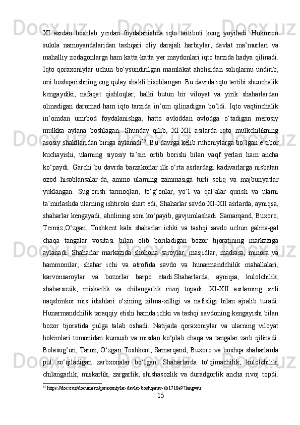 XI   asrdan   boshlab   yerdan   foydalanishda   iqto   tartiboti   keng   yoyiladi.   Hukmron
sulola   namoyandalaridan   tashqari   oliy   darajali   harbiylar,   davlat   ma’murlari   va
mahalliy zodagonlarga ham katta-katta yer maydonlari iqto tarzida hadya qilinadi.
Iqto   qoraxoniylar   uchun   bo‘ysundirilgan   mamlakat   aholisidan   soliqlarnu   undirib,
uni boshqarishning eng qulay shakli hisoblangan. Bu davrda iqto tartibi shunchalik
kengaydiki,   nafaqat   qishloqlar,   balki   butun   bir   viloyat   va   yirik   shaharlardan
olinadigan   daromad   ham   iqto   tarzida   in’om   qilinadigan   bo‘ldi.   Iqto   vaqtinchalik
in’omdan   umrbod   foydalanishga,   hatto   avloddan   avlodga   o‘tadigan   merosiy
mulkka   aylana   boshlagan.   Shunday   qilib,   XI-XII   asılarda   iqto   mulkchilikning
asosiy shakllaridan biriga aylanadi 12
. Bu davrga kelib ruhoniylarga bo‘lgan e’tibor
kuchayishi,   ularning   siyosiy   ta’siri   ortib   borishi   bilan   vaqf   yerlari   ham   ancha
ko‘paydi.   Garchi   bu   davrda   barzakorlar   ilk   o‘rta   asrlardagi   kadivarlarga   nisbatan
ozod   hisoblansalar-da,   ammo   ularning   zammasiga   turli   soliq   va   majburiyatlar
yuklangan.   Sug‘orish   tarmoqlari,   to‘g‘onlar,   yo‘l   va   qal’alar   qurish   va   ularni
ta’mirlashda ularning ishtiroki shart edi, Shaharlar savdo XI-XII asrlarda, ayniqsa,
shaharlar kengayadi, aholining soni ko‘payib, gavjumlashadi. Samarqand, Buxoro,
Termiz,O‘zgan,   Toshkent   kabi   shaharlar   ichki   va   tashqi   savdo   uchun   galma-gal
chaqa   tangalar   vositasi   bilan   olib   boriladigan   bozor   tijoratining   markaziga
aylanadi.   Shaharlar   markazida   shohona   saroylar,   masjidlar,   madrasa,   minora   va
hammomlar,   shahar   ichi   va   atrofida   savdo   va   hunarmandchilik   mahallalari,
karvonsaroylar   va   bozorlar   barpo   etadi.Shaharlarda,   ayniqsa,   kulolchilik,
shaharsozik,   miskarlik   va   chilangarlik   rivoj   topadi.   XI-XII   asrlarning   sirli
naqshinkor   mis   idishlari   o‘zining   xilma-xilligi   va   nafisligi   bilan   ajralib   turadi.
Hunarmandchilik taraqqiy etishi hamda ichki va tashqi savdoning kengayishi bilan
bozor   tijoratida   pulga   talab   oshadi.   Natijada   qoraxoniylar   va   ularning   viloyat
hokimlari   tomonidan   kumush   va   misdan   ko‘plab   chaqa   va   tangalar   zarb   qilinadi.
Bolasog‘un,   Taroz,   O‘zgan   Toshkent,   Samarqand,   Buxoro   va   boshqa   shaharlarda
pul   so‘qiladigan   zarbxonalar   bo‘lgan.   Shaharlarda   to‘qimachilik,   kulolchilik,
chilangarlik,   miskarlik,   zargarlik,   shishasozlik   va   duradgorlik   ancha   rivoj   topdi.
12
  https://docx.uz/document/qoraxoniylar-davlat-boshqaruv-ab1718e9?lang=ru  
15 