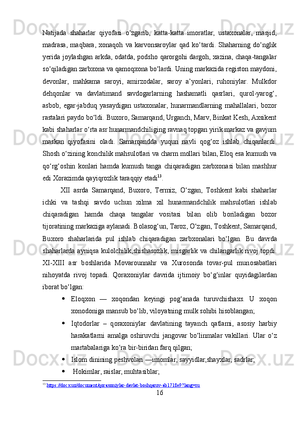 Natijada   shaharlar   qiyofasi   o‘zgarib,   katta-katta   imoratlar,   ustaxonalar,   masjid,
madrasa,   maqbara,   xonaqoh   va   karvonsaroylar   qad   ko‘tardi.   Shaharning   do‘nglik
yerida joylashgan arkda, odatda, podsho qarorgohi dargoh, xazina, chaqa-tangalar
so‘qiladigan zarbxona va qamoqxona bo‘lardi. Uning markazida registon maydoni,
devonlar,   mahkama   saroyi,   amirzodalar,   saroy   a’yonlari,   ruhoniylar.   Mulkdor
dehqonlar   va   davlatimand   savdogarlarning   hashamatli   qasrlari,   qurol-yarog‘,
asbob,   egar-jabduq   yasaydigan   ustaxonalar,   hunarmandlarning   mahallalari,   bozor
rastalari paydo bo‘ldi. Buxoro, Samarqand, Urganch, Marv, Binkat Kesh, Axsikent
kabi shaharlar o‘rta asr hunarmandchiliging ravnaq topgan yirik markaz va gavjum
maskan   qiyofasini   oladı.   Samarqandda   yuqun   navli   qog‘oz   ishlab   chiqanlardi.
Shosh o‘zining konchilik mahsulotlari va charm mollari bilan, Eloq esa kumush va
qo‘rg‘oshin   konlari   hamda   kumush   tanga   chiqaradigan   zarbxonasi   bilan   mashhur
edi Xorazimda qayiqrozlik taraqqiy etadi 13
.
XII   а srd а   S а m а rq а nd,   Bu хо r о ,   T е rmiz,   O‘zg а n,   T о shk е nt   k а bi   sh а h а rl а r
ichki   v а   t а shqi   s а vd о   uchun   х ilm а   х il   hun а rm а ndchilik   m а hsul о tl а ri   ishl а b
chiq а r а dig а n   h а md а   ch а q а   t а ng а l а r   v о sit а si   bil а n   о lib   b о ril а dig а n   b о z о r
tij о r а tining m а rk а zig а   а yl а n а di. B о l а s о g‘un, T а r о z, O‘zg а n, T о shk е nt, S а m а rq а nd,
Bu хо r о   sh а h а rl а rid а   pul   ishl а b   chiq а r а dig а n   z а rb хо n а l а ri   bo‘lg а n.   Bu   d а vrd а
sh а h а rl а rd а   а yniqs а   kul о lchilik,shish а s о zlik, misg а rlik v а   chil а ng а rlik riv о j t о pdi.
XI-XIII   а sr   b о shl а rid а   M о v а r о unn а hr   v а   Х ur о s о nd а   t о v а r-pul   mun о s а b а tl а ri
nih о yatd а   riv о j   t о p а di.   Q о r ахо niyl а r   d а vrid а   ijtim о iy   bo‘g‘inl а r   quyid а gil а rd а n
ib о r а t bo‘lg а n: 
 El о q хо n   —   хо q о nd а n   k е yingi   p о g‘ а n а d а   turuvchish ах s.   U   хо q о n
хо n о d о nig а  m а nsub bo‘lib, vil о yatning mulk s о hibi his о bl а ng а n;  
 Iqt о d о rl а r   –   q о r ахо niyl а r   d а vl а tining   t а yanch   q а tl а mi,   а s о siy   h а rbiy
h а r а k а tl а rni   а m а lg а   о shiruvchi   j а ng о v а r   bo‘linm а l а r   v а kill а ri.   Ul а r   o‘z
m а rt а b а l а rig а  ko‘r а  bir-birid а n f а rq qilg а n;
 Isl о m dinining p е shv о l а ri —im о ml а r, s а yyidl а r,sh а y х l а r, s а drl а r; 
  H о kiml а r, r а isl а r, muht а sibl а r; 
13
  https://docx.uz/document/qoraxoniylar-davlat-boshqaruv-ab1718e9?lang=ru  
16 