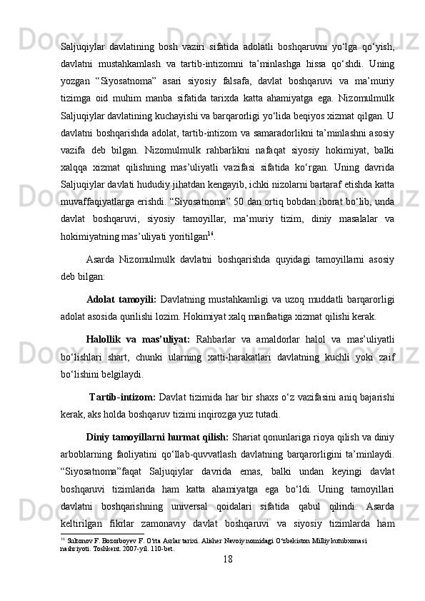 Saljuqiylar   davlatining   bosh   vaziri   sifatida   adolatli   boshqaruvni   yo‘lga   qo‘yish,
davlatni   mustahkamlash   va   tartib-intizomni   ta’minlashga   hissa   qo‘shdi.   Uning
yozgan   “Siyosatnoma”   asari   siyosiy   falsafa,   davlat   boshqaruvi   va   ma’muriy
tizimga   oid   muhim   manba   sifatida   tarixda   katta   ahamiyatga   ega.   Nizomulmulk
Saljuqiylar davlatining kuchayishi va barqarorligi yo‘lida beqiyos xizmat qilgan. U
davlatni boshqarishda adolat, tartib-intizom va samaradorlikni ta’minlashni asosiy
vazifa   deb   bilgan.   Nizomulmulk   rahbarlikni   nafaqat   siyosiy   hokimiyat,   balki
xalqqa   xizmat   qilishning   mas’uliyatli   vazifasi   sifatida   ko‘rgan.   Uning   davrida
Saljuqiylar davlati hududiy jihatdan kengayib, ichki nizolarni bartaraf etishda katta
muvaffaqiyatlarga erishdi. “Siyosatnoma” 50 dan ortiq bobdan iborat bo‘lib, unda
davlat   boshqaruvi,   siyosiy   tamoyillar,   ma’muriy   tizim,   diniy   masalalar   va
hokimiyatning mas’uliyati yoritilgan 16
. 
Asarda   Nizomulmulk   davlatni   boshqarishda   quyidagi   tamoyillarni   asosiy
deb bilgan: 
Adolat   tamoyili:   Davlatning   mustahkamligi   va   uzoq   muddatli   barqarorligi
adolat asosida qurilishi lozim. Hokimiyat xalq manfaatiga xizmat qilishi kerak. 
Halollik   va   mas’uliyat:   Rahbarlar   va   amaldorlar   halol   va   mas’uliyatli
bo‘lishlari   shart,   chunki   ularning   xatti-harakatlari   davlatning   kuchli   yoki   zaif
bo‘lishini belgilaydi.
  Tartib-intizom:   Davlat tizimida har bir shaxs o‘z vazifasini aniq bajarishi
kerak, aks holda boshqaruv tizimi inqirozga yuz tutadi. 
Diniy tamoyillarni hurmat qilish:  Shariat qonunlariga rioya qilish va diniy
arboblarning   faoliyatini   qo‘llab-quvvatlash   davlatning   barqarorligini   ta’minlaydi.
“Siyosatnoma”faqat   Saljuqiylar   davrida   emas,   balki   undan   keyingi   davlat
boshqaruvi   tizimlarida   ham   katta   ahamiyatga   ega   bo‘ldi.   Uning   tamoyillari
davlatni   boshqarishning   universal   qoidalari   sifatida   qabul   qilindi.   Asarda
keltirilgan   fikrlar   zamonaviy   davlat   boshqaruvi   va   siyosiy   tizimlarda   ham
16
 Sultonov F. Bozorboyev F. O‘rta Asrlar tarixi. Alisher Navoiy nomidagi O‘zbekiston Milliy kutubxonasi 
nashriyoti. Toshkent. 2007-yil. 110-bet.
18 