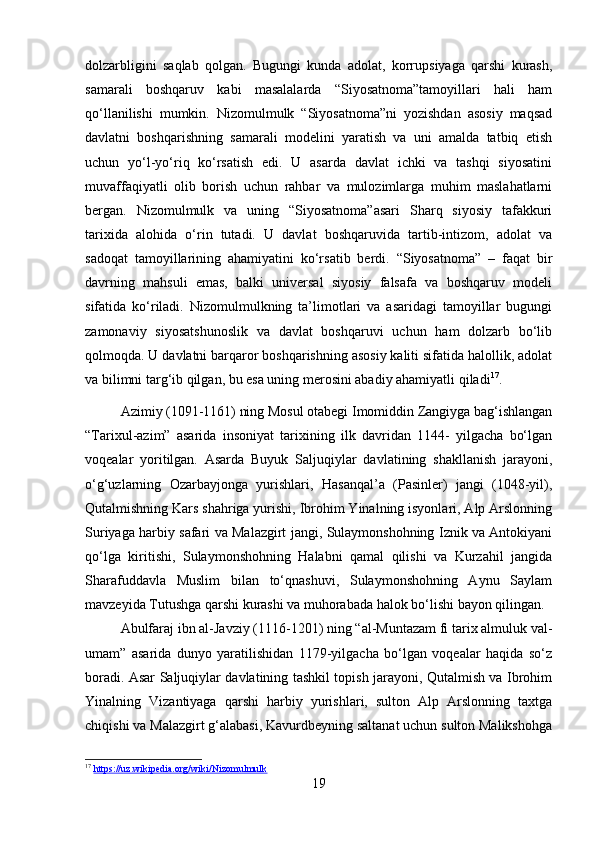 dolzarbligini   saqlab   qolgan.   Bugungi   kunda   adolat,   korrupsiyaga   qarshi   kurash,
samarali   boshqaruv   kabi   masalalarda   “Siyosatnoma”tamoyillari   hali   ham
qo‘llanilishi   mumkin.   Nizomulmulk   “Siyosatnoma”ni   yozishdan   asosiy   maqsad
davlatni   boshqarishning   samarali   modelini   yaratish   va   uni   amalda   tatbiq   etish
uchun   yo‘l-yo‘riq   ko‘rsatish   edi.   U   asarda   davlat   ichki   va   tashqi   siyosatini
muvaffaqiyatli   olib   borish   uchun   rahbar   va   mulozimlarga   muhim   maslahatlarni
bergan.   Nizomulmulk   va   uning   “Siyosatnoma”asari   Sharq   siyosiy   tafakkuri
tarixida   alohida   o‘rin   tutadi.   U   davlat   boshqaruvida   tartib-intizom,   adolat   va
sadoqat   tamoyillarining   ahamiyatini   ko‘rsatib   berdi.   “Siyosatnoma”   –   faqat   bir
davrning   mahsuli   emas,   balki   universal   siyosiy   falsafa   va   boshqaruv   modeli
sifatida   ko‘riladi.   Nizomulmulkning   ta’limotlari   va   asaridagi   tamoyillar   bugungi
zamonaviy   siyosatshunoslik   va   davlat   boshqaruvi   uchun   ham   dolzarb   bo‘lib
qolmoqda. U davlatni barqaror boshqarishning asosiy kaliti sifatida halollik, adolat
va bilimni targ‘ib qilgan, bu esa uning merosini abadiy ahamiyatli qiladi 17
.
Azimiy (1091-1161) ning Mosul otabegi Imomiddin Zangiyga bag‘ishlangan
“Tarixul-azim”   asarida   insoniyat   tarixining   ilk   davridan   1144-   yilgacha   bo‘lgan
voqealar   yoritilgan.   Asarda   Buyuk   Saljuqiylar   davlatining   shakllanish   jarayoni,
o‘g‘uzlarning   Ozarbayjonga   yurishlari,   Hasanqal’a   (Pasinler)   jangi   (1048-yil),
Qutalmishning Kars shahriga yurishi, Ibrohim Yinalning isyonlari, Alp Arslonning
Suriyaga harbiy safari va Malazgirt jangi, Sulaymonshohning Iznik va Antokiyani
qo‘lga   kiritishi,   Sulaymonshohning   Halabni   qamal   qilishi   va   Kurzahil   jangida
Sharafuddavla   Muslim   bilan   to‘qnashuvi,   Sulaymonshohning   Aynu   Saylam
mavzeyida Tutushga qarshi kurashi va muhorabada halok bo‘lishi bayon qilingan.
Abulfaraj ibn al-Javziy (1116-1201) ning “al-Muntazam fi tarix almuluk val-
umam”   asarida   dunyo   yaratilishidan   1179-yilgacha   bo‘lgan   voqealar   haqida   so‘z
boradi. Asar Saljuqiylar davlatining tashkil topish jarayoni, Qutalmish va Ibrohim
Yinalning   Vizantiyaga   qarshi   harbiy   yurishlari,   sulton   Alp   Arslonning   taxtga
chiqishi va Malazgirt g‘alabasi, Kavurdbeyning saltanat uchun sulton Malikshohga
17
  https://uz.wikipedia.org/wiki/Nizomulmulk  
19 