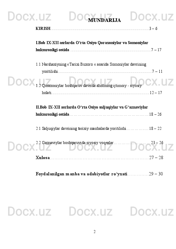 MUNDARIJA
KIRISH ...............................................................................................3  –  6
I.Bob IX-XII asrlarda O rta Osiyo Qoraxoniylar va Somoniylar ʻ
hukmronligi ostida  ..............................................................................7  –  17
1.1 Narshaxiyning «Tarixi Buxoro « asarida Somoniylar davrining 
yoritilishi...........................................................................................7  –  11
1.2 Qoraxoniylar boshqaruv davrida aholining ijtimoiy - siyosiy 
holati...............................................................................................12 – 17
II.Bob IX-XII asrlarda O rta Osiyo saljuqiylar va G aznaviylar 
ʻ ʻ
hukmronligi ostida …………………………………………….……18 – 26
2.1 Saljuqiylar davrining tarixiy manbalarda yoritilishi…………..…18 – 22
2.2 Gaznaviylar boshqaruvida siyosiy voqealar………………………23 – 26
Xulosa ………………………………………………………27 – 28
Foydalanilgan manba va a dabiyotlar ro‘yxati ……….….29   – 30
 
2 