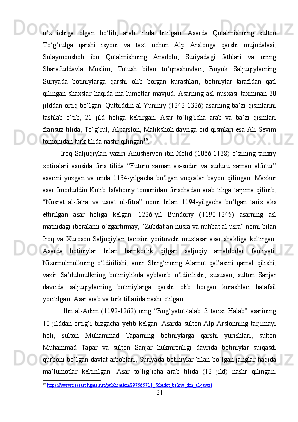 o‘z   ichiga   olgan   bo‘lib,   arab   tilida   bitilgan.   Asarda   Qutalmishning   sulton
To‘g‘rulga   qarshi   isyoni   va   taxt   uchun   Alp   Arslonga   qarshi   mujodalasi,
Sulaymonshoh   ibn   Qutalmishning   Anadolu,   Suriyadagi   fathlari   va   uning
Sharafuddavla   Muslim,   Tutush   bilan   to‘qnashuvlari,   Buyuk   Saljuqiylarning
Suriyada   botiniylarga   qarshi   olib   borgan   kurashlari,   botiniylar   tarafidan   qatl
qilingan   shaxslar   haqida   ma’lumotlar   mavjud.   Asarning   asl   nusxasi   taxminan   30
jilddan ortiq bo‘lgan. Qutbiddin al-Yuniniy (1242-1326) asarning ba’zi qismlarini
tashlab   o‘tib,   21   jild   holiga   keltirgan.   Asar   to‘lig‘icha   arab   va   ba’zi   qismlari
fransuz tilida, To‘g‘rul, Alparslon, Malikshoh davriga oid qismlari esa Ali Sevim
tomonidan turk tilida nashr qilingan 19
.
Iroq  Saljuqiylari  vaziri  Anushervon  ibn  Xolid  (1066-1138)   o‘zining  tarixiy
xotiralari   asosida   fors   tilida   “Futuru   zaman   as-sudur   va   suduru   zaman   alfutur”
asarini   yozgan   va   unda   1134-yilgacha   bo‘lgan   voqealar   bayon   qilingan.   Mazkur
asar  Imoduddin  Kotib  Isfahoniy  tomonidan  forschadan  arab  tiliga  tarjima  qilinib,
“Nusrat   al-fatra   va   usrat   ul-fitra”   nomi   bilan   1194-yilgacha   bo‘lgan   tarix   aks
ettirilgan   asar   holiga   kelgan.   1226-yil   Bundoriy   (1190-1245)   asarning   asl
matnidagi iboralarni o‘zgartirmay, “Zubdat an-nusra va nuhbat al-usra” nomi bilan
Iroq  va   Xuroson   Saljuqiylari   tarixini   yorituvchi   muxtasar   asar   shakliga   keltirgan.
Asarda   botiniylar   bilan   hamkorlik   qilgan   saljuqiy   amaldorlar   faoliyati,
Nizomulmulkning   o‘ldirilishi,   amir   Shirg‘irning   Alamut   qal’asini   qamal   qilishi,
vazir   Sa’dulmulkning   botiniylikda   ayblanib   o‘ldirilishi,   xususan,   sulton   Sanjar
davrida   saljuqiylarning   botiniylarga   qarshi   olib   borgan   kurashlari   batafsil
yoritilgan. Asar arab va turk tillarida nashr etilgan.
  Ibn   al-Adim   (1192-1262)   ning   “Bug‘yatut-talab   fi   tarixi   Halab”   asarining
10   jilddan   ortig‘i   bizgacha   yetib   kelgan.   Asarda   sulton   Alp   Arslonning   tarjimayi
holi,   sulton   Muhammad   Taparning   botiniylarga   qarshi   yurishlari,   sulton
Muhammad   Tapar   va   sulton   Sanjar   hukmronligi   davrida   botiniylar   suiqasdi
qurboni bo‘lgan davlat arboblari, Suriyada botiniylar bilan bo‘lgan janglar haqida
ma’lumotlar   keltirilgan.   Asar   to‘lig‘icha   arab   tilida   (12   jild)   nashr   qilingan.
19
  https://www.researchgate.net/publication/297565711_Sibtdot_below_ibn_al-jawzi  
21 
