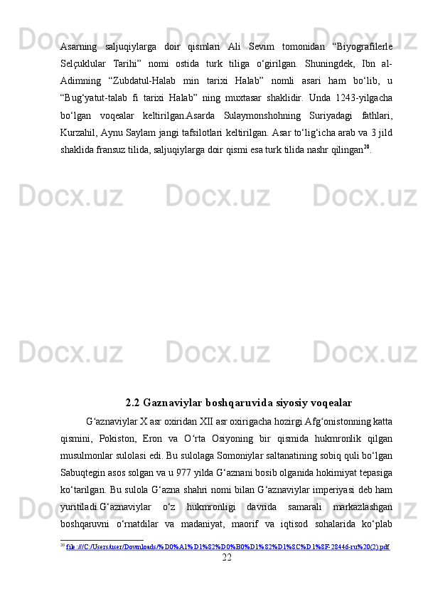 Asarning   saljuqiylarga   doir   qismlari   Ali   Sevim   tomonidan   “Biyografilerle
Selçuklular   Tarihi”   nomi   ostida   turk   tiliga   o‘girilgan.   Shuningdek,   Ibn   al-
Adimning   “Zubdatul-Halab   min   tarixi   Halab”   nomli   asari   ham   bo‘lib,   u
“Bug‘yatut-talab   fi   tarixi   Halab”   ning   muxtasar   shaklidir.   Unda   1243-yilgacha
bo‘lgan   voqealar   keltirilgan.Asarda   Sulaymonshohning   Suriyadagi   fathlari,
Kurzahil, Aynu Saylam jangi tafsilotlari keltirilgan. Asar to‘lig‘icha arab va 3 jild
shaklida fransuz tilida, saljuqiylarga doir qismi esa turk tilida nashr qilingan 20
.
2.2 Gaznaviylar boshqaruvida siyosiy voqealar
G aznaviylar X asr oxiridan XII asr oxirigacha hozirgi Afg onistonning kattaʻ ʻ
qismini,   Pokiston,   Eron   va   O rta   Osiyoning   bir   qismida   hukmronlik   qilgan	
ʻ
musulmonlar sulolasi edi. Bu sulolaga Somoniylar saltanatining sobiq quli bo‘lgan
Sabuqtegin asos solgan va u 977 yilda G‘aznani bosib olganida hokimiyat tepasiga
ko‘tarilgan. Bu sulola G‘azna shahri nomi bilan G‘aznaviylar imperiyasi deb ham
yuritiladi.G‘aznaviylar   o‘z   hukmronligi   davrida   samarali   markazlashgan
boshqaruvni   o‘rnatdilar   va   madaniyat,   maorif   va   iqtisod   sohalarida   ko‘plab
20
  file:///C:/Users/user/Downloads/%D0%A1%D1%82%D0%B0%D1%82%D1%8C%D1%8F-28446-ru%20(2).pdf  
22 