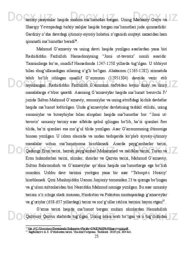 tarixiy   jarayonlar   haqida   muhim   ma’lumotlar   bergan.   Uning   Markaziy   Osiyo   va
Sharqiy Yevropadagi turkiy xalqlar haqida bergan ma’lumotlari juda qimmatlidir.
Gardiziy o‘sha davrdagi ijtimoiy-siyosiy holatini o‘rganish nuqtayi nazaridan ham
qimmatli ma’lumotlar beradi 24
.
Mahmud   G‘aznaviy   va   uning   davri   haqida   yozilgan   asarlardan   yana   biri
Rashididdin   Fazlulloh   Hamadoniyning   “Jomi   ut-tavorix’   nomli   asaridir.
Taxminlarga   ko‘ra,   muallif   Hamadonda   1247-1250   yillarda   tug‘ilgan.   U   tibbiyot
bilan   shug‘ullanadigan   oilaning   o‘g‘li   bo‘lgan.   Abakaxon   (1265-1282)   xizmatida
tabib   bo‘lib   ishlagan   muallif   G‘ozonxon   (12951304)   davrida   vazir   etib
tayinlangan.   Rashididdin   Fazlulloh   G‘azonxon   vafotidan   keyin   diniy   va   ilmiy
masalalarga   e’tibor   qaratdi.   Asarning   G aznaviylar   haqida   ma lumot   beruvchi   IVʻ ʼ
juzida Sulton Mahmud G‘aznaviy, somoniylar va uning atrofidagi kichik davlatlar
haqida   ma’lumot   keltirilgan.   Unda   g‘aznaviylar   davlatining   tashkil   etilishi,   uning
somoniylar   va   buvayhiylar   bilan   aloqalari   haqida   ma’lumotlar   bor.   “Jomi   ut-
tavorix’   umumiy   tarixiy   asar   sifatida   qabul   qilingan   bo‘lib,   ba’zi   qismlari   fors
tilida,   ba’zi   qismlari   esa   mo‘g‘ul   tilida   yozilgan.   Asar   G‘azonxonning   iltimosiga
binoan   yozilgan.   U   islom   olamida   va   undan   tashqarida   ko‘plab   siyosiy-ijtimoiy
masalalar   uchun   ma’lumotnoma   hisoblanadi.   Asarda   payg‘ambarlar   tarixi,
Qadimgi Eron tarixi, hazrati payg‘ambar Muhammad va xalifalar tarixi, Turon va
Eron   hukmdorlari   tarixi,   olimlar,   shoirlar   va   Qazvin   tarixi,   Mahmud   G‘aznaviy,
Sulton   Bahromshoh   va   G aznaviylar   qo shini   haqida   ma lumotlarga   ega   bo‘lish	
ʻ ʻ ʼ
mumkin.   Ushbu   davr   tarixini   yoritgan   yana   bir   asar   “Taboqot-i   Nosiriy’
hisoblanadi. Qozi Munhojiddin Usmon Juzjoniy tomonidan 23 ta qismga bo‘lingan
va g‘ulom sultonlaridan biri Nasriddin Mahmud nomiga yozilgan. Bu asar umumiy
tarixni o‘z ichiga oladi xususan, Hindiston va Pokiston mintaqasidagi g‘aznaviylar
va g‘uriylar (658-657 yillardagi) tarixi va mo‘g‘ullar istilosi tarixini bayon etgan 25
.
G‘azna   tarixi   haqida   ma’lumot   bergan   muhim   olimlardan   Hamidulloh
Qazviniy   Qazvin   shahrida   tug‘ilgan.   Uning   oilasi   arab   bo‘lgan   va   u   tug‘ilishidan
24
  file:///C:/Users/user/Downloads/Sultonova+Farida+O%E2%80%98lmas++qizi.pdf       
25
 Sagdullayev A.S. O‘zbekiston tarixi. VneshinVestprom. Toshkent. 2019-yil. 384-bet.
25 